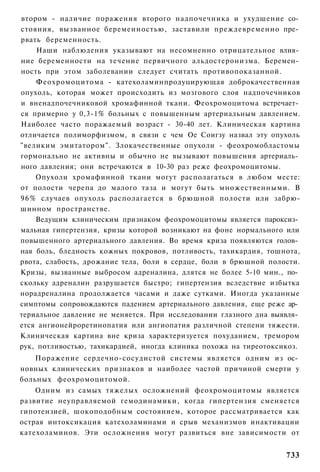 втором - наличие поражения второго надпочечника и ухудшение со­
стояния, вызванное беременностью, заставили преждевременно пре­
рвать беременность.
     Наши наблюдения указывают на несомненно отрицательное влия­
ние беременности на течение первичного альдостеронизма. Беремен­
ность при этом заболевании следует считать противопоказанной.
     Феохромоцитома - катехоламинпродуцирующая доброкачественная
опухоль, которая может происходить из мозгового слоя надпочечников
и вненадпочечниковой хромафинной ткани. Феохромоцитома встречает­
ся примерно у 0,3-1% больных с повышенным артериальным давлением.
Наиболее часто поражаемый возраст - 30-40 лет. Клиническая картина
отличается полиморфизмом, в связи с чем Ое Соигзу назвал эту опухоль
"великим эмитатором". Злокачественные опухоли - феохромобластомы
гормонально не активны и обычно не вызывают повышения артериаль­
ного давления; они встречаются в 10-30 раз реже феохромоцитомы.
     Опухоли хромафинной ткани могут располагаться в любом месте:
от полости черепа до малого таза и могут быть множественными. В
9 6 % случаев опухоль располагается в брюшной полости или забрю-
шинном пространстве.
     Ведущим клиническим признаком феохромоцитомы является пароксиз­
мальная гипертензия, кризы которой возникают на фоне нормального или
повышенного артериального давления. Во время криза появляются голов­
ная боль, бледность кожных покровов, потливость, тахикардия, тошнота,
рвота, слабость, дрожание тела, боли в сердце, боли в брюшной полости.
Кризы, вызванные выбросом адреналина, длятся не более 5-10 мин., по­
скольку адреналин разрушается быстро; гипертензия вследствие избытка
норадреналина продолжается часами и даже сутками. Иногда указанные
симптомы сопровождаются падением артериального давления, еще реже ар­
териальное давление не меняется. При исследовании глазного дна выявля­
ется ангионейроретинопатия или ангиопатия различной степени тяжести.
Клиническая картина вне криза характеризуется похуданием, тремором
рук, потливостью, тахикардией, иногда клиника похожа на тиреотоксикоз.
    Поражение сердечно-сосудистой системы является одним из ос­
новных клинических признаков и наиболее частой причиной смерти у
больных феохромоцитомой.
    Одним из самых тяжелых осложнений феохромоцитомы является
развитие неуправляемой гемодинамики, когда гипертензия сменяется
гипотензией, шокоподобным состоянием, которое рассматривается как
острая интоксикация катехоламинами и срыв механизмов инактивации
катехоламинов. Эти осложнения могут развиться вне зависимости от


                                                                  733
 
