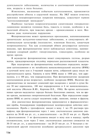 длительности заболевания, количества и соотношений катехолами-
нов, возраста и пола больных.
    Изменения, в ы з в а н н ы е избытком катехоламинов, проявляются
расстройством обмена в сердечной мышце. На ЭКГ можно отметить
признаки некоронарогенных некрозов миокарда, существует термин
"катехоламиновый миокардит".
    Наиболее частыми неврологическими симптомами гиперкатехо-
ламинемии являются головная боль, тяжесть в голове, особенно в за­
тылочной области, при тяжелых кризах - кровоизлияние в мозг. Воз­
можны даже психические нарушения.
    Феохромоцитома может проявляться признаками, напоминающими
хронические желудочно-кишечные заболевания, и симулировать аб­
доминальную катастрофу (холецистит, язвенную болезнь, кишечную
непроходимость). Так как углеводный обмен регулируется катехола-
минами, при феохромоцитоме могут наблюдаться симптомы, напоми­
нающие сахарный диабет: гипергликемия, глюкозурия, особенно во
время кризов.
    В акушерстве феохромоцитома может симулировать гестозы, разрыв
матки, преждевременную отслойку нормально расположенной плаценты.
    При подозрении на феохромоцитому необходимо определить экскре­
цию катехоламинов и их метаболита ванилилминдальной кислоты (ВМК)
в суточной моче или в 3-часовой порции мочи, собранной сразу после ги­
пертонического криза. Уровень в моче ВМК выше в 1000 раз, чем адре­
налина, и в 100 раз, чем норадреналина. При феохромоцитоме экскреция
катехоламинов резко возрастает, особенно экскреция ВМК. Наличие фе-
охромоцитомы не вызывает сомнений при экскреции с мочой в сутки бо­
лее 30 мкг адреналина, 100 мкг норадреналина и 6 мг ванилилминдаль­
ной кислоты (Малков Я.Ю., Карпова О.Е., 1986). Во время катехолами-
новых кризов выделяется гораздо больше биогенных аминов, чем во вре­
мя кризов, вызванных гипертонической болезнью. При определении содер­
жания ВМК из диеты следует исключить кофе, ванилин, овощи и фрукты.
     Для диагностики феохромоцитомы применяются и фармакологичес­
кие пробы, блокирующие периферическое вазопрессорное действие кате­
холаминов. Проба с тропафеном: вводят в вену 1 мл 2% раствора тро-
пафена; при феохромоцитоме через 1 мин. систолическое давление сни­
жается на 30-40 мм рт. ст., а диастолическое - на 20-25 мм рт. ст. Проба
с фентоламином: 5 мг фентоламина вводят в вену или в мышцу; проба
положительна, если через 2 мин. систолическое давление снижается на
30-35 мм рт. ст., а диастолическое - на 20-25 мм рт. ст. У больных с ги­
пертензией другой этиологии колебания артериального давления при

734
 