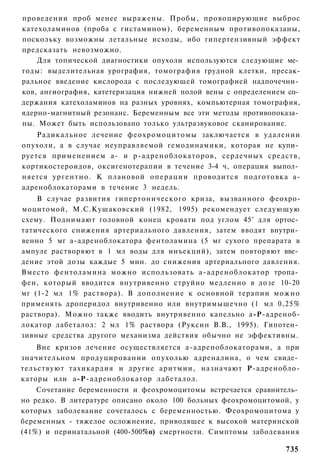 проведении проб менее выражены. Пробы, провоцирующие выброс
катехоламинов (проба с гистамином), беременным противопоказаны,
поскольку возможны летальные исходы, ибо гипертензивный эффект
предсказать невозможно.
    Для топической диагностики опухоли используются следующие ме­
тоды: выделительная урография, томография грудной клетки, пресак-
ральное введение кислорода с последующей томографией надпочечни­
ков, ангиография, катетеризация нижней полой вены с определением со­
держания катехоламинов на разных уровнях, компьютерная томография,
ядерно-магнитный резонанс. Беременным все эти методы противопоказа­
ны. Может быть использовано только ультразвуковое сканирование.
    Радикальное лечение феохромоцитомы заключается в удалении
опухоли, а в случае неуправляемой гемодинамики, которая не купи­
руется применением а- и р-адреноблокаторов, сердечных средств,
кортикостероидов, оксигенотерапии в течение 3-4 ч, операция выпол­
няется у р г е н т н о . К плановой операции проводится подготовка а-
адреноблокаторами в течение 3 недель.
    В случае развития гипертонического криза, вызванного феохро-
моцитомой, М.С.Кушаковский (1982, 1995) рекомендует следующую
схему. Поднимают головной конец кровати под углом 45° для ортос­
татического снижения артериального давления, затем вводят внутри­
венно 5 мг а-адреноблокатора фентоламина (5 мг сухого препарата в
ампуле растворяют в 1 мл воды для инъекций), затем повторяют вве­
дение этой дозы каждые 5 мин. до снижения артериального давления.
Вместо фентоламина можно использовать а-адреноблокатор тропа­
фен, который вводится внутривенно струйно медленно в дозе 10-20
мг (1-2 мл 1% раствора). В дополнение к основной терапии можно
применять дроперидол внутривенно или внутримышечно (1 мл 0,25%
раствора). Можно также вводить внутривенно капельно а-Р-адреноб-
локатор лабеталол: 2 мл 1% раствора (Руксин В.В., 1995). Гипотен­
зивные средства другого механизма действия обычно не эффективны.
    Вне кризов лечение осуществляется а-адреноблокаторами, а при
значительном продуцировании опухолью адреналина, о чем свиде­
тельствуют тахикардия и другие аритмии, назначают Р-адренобло-
каторы или а-Р-адреноблокатор лабеталол.
    Сочетание беременности и феохромоцитомы встречается сравнитель­
но редко. В литературе описано около 100 больных феохромоцитомой, у
которых заболевание сочеталось с беременностью. Феохромоцитома у
беременных - тяжелое осложнение, приводящее к высокой материнской
(41%) и перинатальной (400-500%о) смертности. Симптомы заболевания

                                                                 735
 