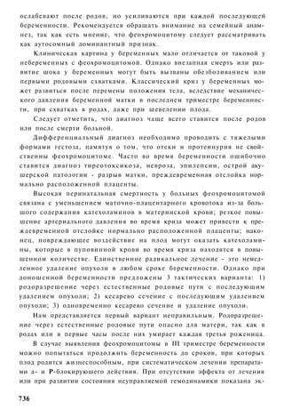 ослабевают после родов, но усиливаются при каждой последующей
беременности. Рекомендуется обращать внимание на семейный анам­
нез, так как есть мнение, что феохромоцитому следует рассматривать
как аутосомный доминантный признак.
    Клиническая картина у беременных мало отличается от таковой у
небеременных с феохромоцитомой. Однако внезапная смерть или раз­
витие шока у беременных могут быть вызваны обезболиванием или
первыми родовыми схватками. Классический криз у беременных мо­
жет развиться после перемены положения тела, вследствие механичес­
кого давления беременной матки в последнем триместре беременнос­
ти, при схватках в родах, даже при шевелении плода.
    Следует отметить, что диагноз чаще всего ставится после родов
или после смерти больной.
    Дифференциальный диагноз необходимо проводить с тяжелыми
формами гестоза, памятуя о том, что отеки и протеинурия не свой­
ственны феохромоцитоме. Часто во время беременности ошибочно
ставится диагноз тиреотоксикоза, невроза, эпилепсии, острой аку­
шерской патологии - разрыв матки, преждевременная отслойка нор­
мально расположенной плаценты.
    Высокая перинатальная смертность у больных феохромоцитомой
связана с уменьшением маточно-плацентарного кровотока из-за боль­
шого содержания катехоламинов в материнской крови; резкое повы­
шение артериального давления во время криза может привести к пре­
ждевременной отслойке нормально расположенной плаценты; нако­
нец, повреждающее воздействие на плод могут оказать катехолами-
ны, которые в пуповинной крови во время криза находятся в повы­
шенном количестве. Единственное радикальное лечение - это немед­
ленное удаление опухоли в любом сроке беременности. Однако при
доношенной беременности предложены 3 тактических варианта: 1)
родоразрешение через естественные родовые пути с последующим
удалением опухоли; 2) кесарево сечение с последующим удалением
опухоли; 3) одновременно кесарево сечение и удаление опухоли.
    Нам представляется первый вариант неправильным. Родоразреше­
ние через естественные родовые пути опасно для матери, так как в
родах или в первые часы после них умирает каждая третья роженица.
    В случае выявления феохромоцитомы в III триместре беременности
можно попытаться продолжить беременность до сроков, при которых
плод родится жизнеспособным, при систематическом лечении препарата­
ми а- и Р-блокируюшего действия. При отсутствии эффекта от лечения
или при развитии состояния неуправляемой гемодинамики показана эк-

736
 