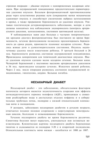 стренная операция - удаление опухоли с одновременным кесаревым сече­
нием. При неуправляемой гемодинамике предпочтительно первоочеред­
ное удаление опухоли. Больным феохромоцитомой противопоказаны
роды через естественные родовые пути (сокращение матки механически
сдавливает опухоль и способствует увеличению выброса катехоламинов
в кровь), а также прерывание беременности до удаления опухоли. Учи­
тывая генетическую детерминированность заболевания, матери и дети
должны находиться под наблюдением эндокринолога (контроль артери­
ального давления, катехоламинов, состояния щитовидной железы).
    У наблюдавшихся нами двух больных с частыми гипертонически­
ми кризами диагноз феохромоцитомы был поставлен во время бере­
менности, лечение фентоламином позволило пролонгировать беремен­
ность до срока родов, произвести плановое кесарево сечение. Роди­
лись живые дети в удовлетворительном состоянии. Опухоль надпо­
чечника удалена после извлечения ребенка. У третьей больной в 26
нед. беременности развилось состояние неуправляемой гемодинамики.
Произведена лапоротомия для топической диагностики опухоли. Пос­
ле удаления опухоли сделано малое кесарево сечение. Больная жива.
Четвертой беременной с постоянно высоким артериальным давлением
в 36 нед. произведено кесарево сечение. Извлечен живой ребенок.
Через 2 нед. после операции развилось состояние неуправляемой ге­
модинамики, гипотензия, анурия. Больная погибла.



                   НЕСАХАРНЫЙ ДИАБЕТ

    Несахарный диабет - это заболевание, обязательным фактором
патогенеза которого является недостаточность секреции или эффекта
антидиуретического гормона гипофиза (АДГ), приводящая к сниже­
нию реабсорбции воды в дистальных отделах нефрона и в собира­
тельных трубочках почек, полиурии с низкой относительной плотнос­
тью мочи и полидипсии.
   У женщин, заболевших несахарным диабетом в детском возрасте,
отмечается позднее половое созревание с нерегулярным менструаль­
ным циклом, бесплодие и невынашивание беременности.
   Течение несахарного диабета во время беременности различно.
Симптомы болезни могут нарастать, уменьшаться или оставаться не­
изменными. Клиническая картина несахарного диабета беременных
типична и складывается из полиурии 3-20 л и вторичной полидипсии.
Относительная плотность мочи низкая - колеблется от 1000 до 1007.


                                                               737
 