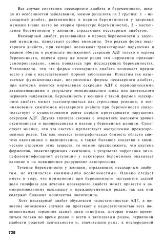Все случаи сочетания несахарного диабета и беременности, исхо­
дя из особенностей заболевания, можно разделить на 2 группы: 1 - не­
сахарный диабет, развившийся в период беременности у здоровых
женщин (чаще всего во втором триместре беременности), 2 - наступ­
ление беременности у женщин, страдающих несахарным диабетом.
    Несахарный диабет, развившийся в период беременности у здоро­
вой женщины, привлекает особое внимание. Это редкая форма неса­
харного диабета, при которой возникают транзиторные нарушения в
водном обмене в результате пониженной секреции АДГ только в период
беременности, причем сразу же после родов эти нарушения проходят
самопроизвольно, вновь появляясь при последующих беременностях.
Установлено, что эта форма несахарного диабета возникает прежде
всего у лиц с наследственной формой заболевания. Известны так назы­
ваемые функциональные, неврогенные формы несахарного диабета,
при которых имеется нормальная секреция АДГ с периодическими
декомпенсациями в результате эмоционального шока или длительного
нервного напряжения. Беременность у женщин с такой формой несахар­
ного диабета может рассматриваться как стрессовая реакция, и воз­
никновение симптомов несахарного диабета при беременности свиде­
тельствует о существовании ранее скрыто протекавшего нарушения
секреции АДГ. Другая гипотеза связана с открытием высокого уровня
окситоциназы и вазопрессиназы в плазме у беременных женщин. Суще­
ствует мнение, что эта система препятствует наступлению преждевре­
менных родов. Так как имеется топографическая близость области син­
теза окситоцина и вазопрессина, а также большое сходство в хими­
ческом строении этих веществ, то можно предположить, что система
ферментов, инактивирующих окситоцин, в результате нарушения диэн-
цефалогипофизарной регуляции у некоторых беременных оказывает
влияние и на повышенное разрушение вазопрессина.
    Течение беременности у женщин, страдающих несахарным диабе­
том, не отличается к а к и м и - л и б о о с о б е н н о с т я м и . О д н а к о следует
иметь в виду, что применение при беременности экстрактов задней
доли гипофиза для лечения несахарного диабета может привести к са­
мопроизвольному выкидышу и преждевременным родам, так как они
содержат большие количества окситоцина.
     Хотя несахарный диабет обусловлен недостаточностью АДГ, в по­
ловине описанных случаев он протекает с недостаточностью всех по­
липептидных гормонов задней доли гипофиза, которая может прояв­
ляться только во время родов и вести к запоздалым родам, первичной
слабости родовой деятельности и, значительно реже, к послеродовой

738
 