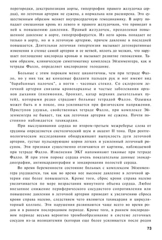 перегородки, декстрапозиция аорты, гипертрофия правого желудочка сер­
дца), но легочная артерия не сужена, а нормальна или расширена. Это су­
щественным образом меняет внутрисердечную гемодинамику. В аорту по­
падает смешанная кровь из левого и правого желудочков, что приводит в
ней к повышению давления. Правый желудочек, преодолевая повы­
шенное давление в аорте, гипертрофируется. Из него кровь попадает не
только в аорту, но и в легочную артерию, причем давление в последней
повышается. Длительная легочная гипертензия вызывает дегенеративные
изменения в стенке самой артерии и ее ветвей, вплоть до мелких, что нару­
шает поглощение кислорода кровью и вызывает развитие гипоксемии. Та­
ким образом, клиническую симптоматику комплекса Эйзенменгера, как и
тетрады Фалло, определяет кислородное голодание.
    Больные с этим пороком менее цианотичны, чем при тетраде Фал­
ло, но у них так же концевые фаланги пальцев рук и ног имеют вид
"барабанных палочек", а ногти - часовых стекол. Со склерозом ле­
гочной артерии связаны кровохарканье и частые заболевания орга­
нов дыхания (пневмония, бронхит, катар верхних дыхательных пу­
тей), которыми редко страдают больные тетрадой Фалло. Одышка
может быть и в покое, она усиливается при физическом напряжении.
Приступов удушья, свойственных тетраде Фалло, при комплексе Эй­
зенменгера не бывает, так как легочная артерия не сужена. Почти по­
стоянно наблюдается тахикардия.
    При выслушивании сердца во втором-третьем межреберье слева от
грудины определяется систолический шум и акцент II тона. При рентге­
нологическом исследовании обнаруживают выпуклость дуги легочной
артерии, густые пульсирующие корни легких и усиленный легочный ри­
сунок. Эти признаки существенно отличаются от картины, наблюдаемой
при тетраде Фалло. Изменения ЭКГ напоминают таковые при тетраде
Фалло. И при этом пороке сердца очень показательны данные эхокар-
диографии, ангиокардиографии и зондирования полостей сердца.
    Во время беременности состояние больных с комплексом Эйзенмен­
гера ухудшается, так как во время нее высокое давление в легочной ар­
терии еще более повышается. Кроме того, сброс крови справа налево
увеличивается по мере возрастания минутного объема сердца. Любое
внезапное снижение периферического сосудистого сопротивления или
повышение давления в легочной артерии приводит к увеличению сброса
крови справа налево, следствием чего являются тахикардия и циркуля-
торный коллапс. Эти нарушения развиваются чаще всего во время ро­
дов и в раннем послеродовом периоде. Кроме того, в раннем послеродо­
вом периоде весьма вероятно тромбообразование в системе легочных
сосудов из-за иолицитемии (которая еще более усиливается после родов

                                                                      73
 