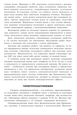 атонии матки. Примерно в 50% описанных случаев родов у женщин,
страдающих несахарным диабетом, была установлена первичная сла­
бость родовой деятельности, потребовавшая введения экзогенного
окситоцина. В отдельных случаях эту слабость нельзя преодолеть и
роды тогда должны быть закончены кесаревым сечением. Послеродо­
вая атония матки - очень редкое осложнение родов при несахарном ди­
абете, причем нормальное течение родов не гарантирует отсутствие
этого осложнения. Нормальное течение родов в этих случаях объясня­
ется влиянием плацентарного окситоцина и других химических соеди­
нений плацентарной природы с окситоциноподобными свойствами.
    Несахарный диабет не оказывает прямого влияния на перинаталь­
ную смертность, однако частое перенашивание беременности и увели­
чение длительности родов оказывает отрицательное влияние на детей.
    Дети, рожденные матерями, страдающими несахарным диабетом,
в 1% случаев наследуют это заболевание. Несахарный диабет насле­
дуется в основном как сцепленное с полом заболевание.
    Лактация при сахарном диабете, как правило, не нарушена, но ча­
сто прекращается раньше вследствие повышенного выделения пролак-
тина почками. Симптомы несахарного диабета при лактации могут
уменьшаться. Предполагается, что кормление грудью стимулирует вы­
ход АДГ или имеет какое-либо другое влияние на водный баланс.
    С лечебной целью при несахарном диабете назначают адиурекрин
(экстракт высушенной задней доли гипофиза) по 50 мг 2-6 раз в сутки
в зависимости от выраженности клинической картины. Но важно по­
мнить - особенности лечения при несахарном диабете у беременных
заключаются в том, что применение неочищенных экстрактов задней
доли гипофиза может вызвать самопроизвольный выкидыш и
преждевременные роды, поэтому необходимо при беременности при­
менять синтетический вазопрессин, который не обладает тоническим
действием на матку при полном антидиуретическом эффекте.


                  ГИПЕРПРОЛАКТИНЕМИЯ
       Синдром гиперпролактинемии - это комплекс, характеризующий­
ся галактореей, аменореей с атрофией матки и яичников (в некоторых
случаях может быть увеличение яичников, например, при поликистозе
их). Заболевание обычно возникает у женщин 27-28 лет. Явления про-
лактинемии наблюдаются у 1/3 женщин, страдающих бесплодием.
    Гиперпролактинемия может быть физиологической (при беременно­
сти, лактации, в неонатальном периоде) и патологической. Патологи-

                                                               739
 