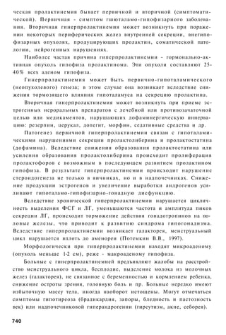 ческая пролактинемия бывает первичной и вторичной (симптомати­
ческой). Первичная - симптом гшюталамо-гипофизарного заболева­
ния. Вторичная гинерпролактинемия может возникнуть при пораже­
нии некоторых периферических желез внутренней секреции, внегипо-
физарных опухолях, продуцирующих пролактин, соматической пато­
логии, нейрогенных нарушениях.
     Наиболее частая причина гиперпролактинемии - гормонально-ак­
тивная опухоль гипофиза пролактинома. Эти опухоли составляют 25-
4 0 % всех аденом гипофиза.
     Гинерпролактинемия может быть первично-гипоталамического
(неопухолевого) генеза; в этом случае она возникает вследствие сни­
жения тормозящего влияния гипоталамуса на секрецию пролактина.
     Вторичная гинерпролактинемия может возникнуть при приеме эс-
трогенных нероральных препаратов с лечебной или противозачаточной
целью или медикаментов, нарушающих дофаминергическую иннерва­
цию: резерпин, церукал, допегит, морфин, седативные средства и др.
     Патогенез первичной гиперпролактинемии связан с гипоталами-
ческими нарушениями секреции пролактолиберина и пролактостатина
(дофамина). Вследствие снижения образования пролактостатина или
усиления образования пролактолиберина происходит пролиферация
пролактофоров с возможным в последующем развитием пролактином
гипофиза. В результате гиперпролактинемии происходит нарушение
стероидогенеза не только в яичниках, но и в надпочечниках. Сниже­
ние продукции эстрогенов и увеличение выработки андрогенов уси­
ливают гипоталамо-гипофизарно-гонадную дисфункцию.
     Вследствие хронической гиперпролактинемии нарушается циклич­
ность выделения ФСГ и ЛГ, уменьшаются частота и амплитуда пиков
секреции ЛГ, происходит торможение действия гонадотропинов на по­
ловые железы, что приводит к развитию синдрома гипогонадизма.
Вследствие гиперпролактинемии возникает галакторея, менструальный
цикл нарушается вплоть до аменореи (Потемкин В.В., 1997).
    Морфологически при гиперпролактинемии находят микроаденому
(опухоль меньше 1-2 см), реже - макроаденому гипофиза.
    Больные с гинерпролактинемией предъявляют жалобы на расстрой­
ство менструального цикла, бесплодие, выделение молока из молочных
желез (галакторея), не связанное с беременностью и кормлением ребенка,
снижение остроты зрения, головную боль и пр. Больные нередко имеют
избыточную массу тела, иногда наоборот истощены. Могут отмечаться
симптомы гипотиреоза (брадикардия, запоры, бледность и пастозность
век) или надпочечниковой гиперандрогении (гирсутизм, акне, себорея).

740
 