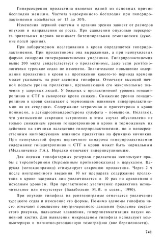 Гиперсекреция пролактина является одной из основных причин
бесплодия женщин. Частота эндокринного бесплодия при гиперпро-
лактинемии колеблется от 13 до 30%.
    Изменения нервной системы и органов зрения зависят от размеров
опухоли и направления ее роста. При сдавлении опухолью перекрес­
та зрительных нервов возникает битемпоральная гемианопсия (суже­
ние полей зрения).
    При лабораторном исследовании в крови определяется гипериро-
лактинемия. При пролактиноме она выраженная, а при неопухолевых
формах синдрома гипериролактинемия умеренная. Гиперпролактинемия
выше 200 мкг/л свидетельствует о пролактиноме, даже если рентгено-
логичеки турецкое седло не изменено. Значительное повышение содер­
жания пролактина в крови на протяжении какого-то периода времени
может указывать на рост аденомы гипофиза. Отмечают высокий ноч­
ной подъем уровня пролактина, превышающий его максимальные зна­
чения у здоровых людей. У больных с пролактиномой уровень гонадот-
ропинов и СТГ в сыворотке крови снижен. Снижение уровня гонадот-
ропинов в крови связывают с тормозящим влиянием гиперпролактине-
мии на их секрецию. Содержание эстрогенов и прогестерона в крови
понижено, а дегидроэпиандростерона сульфата - повышено. Полагают,
что уменьшение секреции эстрогенов в этом случае обусловлено не
только снижением уровня гонадотроиинов в крови и торможением их
действия на яичники вследствие гинерпролактинемии, но и непосред­
ственным ингибирующим влиянием пролактина на функцию яичников.
При неопухолевой форме первичного синдрома гиперпролактиаемии
содержание гонадотропинов и СТГ в крови может быть нормальным
(Мельниченко Г.А.). Нередко отмечают гииеринсулинемию.
    Для оценки гипофизарных резервов пролактина используют про­
бы с тиролиберином (беременным противопоказана) и церукалом. Це-
рукал (метоклопрамид) стимулирует секрецию пролактина. Через 2 ч
после внутривенного введения 10 мг препарата содержание пролак­
тина в крови здоровых лиц увеличивается в 10 раз по сравнению с
исходным уровнем. При пролактиноме увеличение пролактина незна­
чительное или отсутствует (Балаболкин М.И. и соавт., 1990).
    При опухоли гипофиза на рентгенограмме отмечается увеличение
турецкого седла и изменение его формы. Помимо аденомы гипофиза ча­
сто отмечают повышение внутричерепного давления (усиление сосуди­
стого рисунка, пальцевые вдавления, гиперпневматизация пазухи ос­
новной кости). Для выявления микроаденом гипофиза используют ком­
пьютерную и магнитно-резонансную томографию (вне беременности).

                                                              741
 