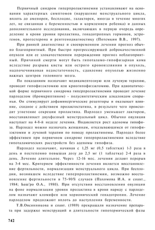 Первичный синдром гиперпролактинемии устанавливают на осно­
вании характерных симптомов (нарушение менструального цикла,
вплоть до аменореи, бесплодие, галакторея, иногда в течение многих
лет, не связанная с беременностью и кормлением ребенка) и данных
дополнительного исследования, включающих в первую очередь опре­
деление в крови уровня пролактина, гонадотропных гормонов, эстро­
генов, прогестерона и рентгенодиагностику (Потемкин В.В., 1997).
    При ранней диагностике и своевременном лечении прогноз обыч­
но благоприятный. При быстро прогрессирующей доброкачественной
опухоли или ее злокачественном перерождении прогноз неблагоприят­
ный. Причиной смерти могут быть гипоталамо-гипофизарная кома
вследствие разрыва кисты или острого к р о в о и з л и я н и я в опухоль,
надпочечниковая недостаточность, сдавление опухолью жизненно
важных центров головного мозга.
    По показаниям назначают медикаментозную или лучевую терапию,
проводят гипофизэктомию или криогипофизэктомию. При идиопатичес­
кой форме первичного синдрома гиперпролактинемии проводят лечение
парлоделом (бромкриптином) - полусинтетическим алкалоидом споры­
ньи. Он стимулирует дофаминергические рецепторы и оказывает влия­
ние, сходное с действием пролактостатина, в результате чего происхо­
дит угнетение секреции пролактина. Парлодел уменьшает лакторею,
восстанавливает двухфазный менструальный цикл. Обычно овуляция
наступает на 4-8-й неделе лечения. Подавляется рост аденомы гипофи­
за. Парлодел можно назначать женщинам, отказывающимся от гипофи-
зэктомии и лучевой терапии по поводу пролактиномы. Парлодел более
эффективен при первичном синдроме гиперпролактинемии вследствие
гипоталамических расстройств без аденомы гипофиза.
    Парлодел назначают, начиная с 1,25 мг (0,5 таблетки) 1-3 раза в
день и постепенно повышая дозу до 2,5 мг (1 таблетка) 2-4 раза в
день. Лечение длительное. Через 12-16 мес. лечения делают перерыв
на 3-4 мес. Критерием эффективности лечения является восстановле­
ние фертильности, нормализация менструального цикла. При беспло­
дии, возникшем вследствие гиперпролактинемии, возможно восста­
новление фертильности в 75-90% случаев (Пахомова И.А. и соавт.,
1984; Ьаш'ро О.А., 1980). При отсутствии восстановления овуляции
на фоне нормализации уровня пролактина в крови наряду с парлоде­
лом назначают кломифен или хорионический гонадотропин. Лечение
парлоделом продолжают вплоть до наступления беременности.
    Т.В.Овсянникова и соавт. (1989) прекращали назначение препара­
та при задержке менструаций и длительности гипотермической фазы

742
 