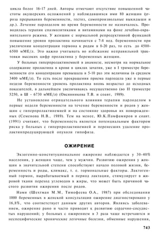 цикла более 16-17 дней. Авторы отмечают отсутствие повышенной ча­
стоты акушерских осложнений у наблюдавшихся ими 80 женщин (уг­
роза прерывания беременности, гестоз, самопроизвольные выкидыши и
др.). Лечение парлоделом во время беременности не назначалось. Про­
водилась терапия спазмолитиками и витаминами на фоне лечебно-охра­
нительного режима. У женщин с нормальной репродуктивной функцией
повышение уровня пролактина начинается с 7-8 нед. беременности при
увеличении концентрации гормона к родам в 8-20 раз, то есть до 4500-
6500 мМЕ/л. Это важно учитывать во избежание неправильной трак­
товки высоких цифр пролактина у беременных женщин.
    У больных гиперпролактинемией в анамнезе, несмотря на нормальное
содержание пролактина в крови в циклах зачатия, уже в I триместре бере­
менности его концентрация превышала в 5-10 раз эти величины (в среднем
3400 мМЕ/л). То есть после прекращения приема парлодела уже в первые
недели беременности уровень пролактина вновь возрастал до исходных
показателей, в дальнейшем увеличиваясь несущественно (во II триместре
5250, в Ш - 6730 мМЕ/л) (Овсянникова Т.В. и соавт, 1989).
    Не установлено отрицательного влияния терапии парлоделом в
первые недели беременности на течение беременности и родов у жен­
щин с гиперпролактинемией и на состояние здоровья их новорожден­
ных (Семенова Н.В., 1989). Тем на менее, Ю.К.Памфамиров и соавт.
(1991) считают, что беременность является потенциальным фактором
риска у больных с гиперпролактинемией и перенесших удаление про-
лактинпродуцирующей опухоли гипофиза.


                           ОЖИРЕНИЕ
    Экзогенно-конституциональное ожирение наблюдается у 30-40%
населения, у женщин чаще, чем у мужчин. Развитию ожирения у жен­
щин в значительной степени способствуют начало половой жизни, бе­
ременность и роды, климакс, т. е. гормональные факторы. Лактоген-
ный гормон, вырабатываемый в период лактации, стимулирует в жи­
ровой ткани переход углеводов в жиры, что может быть причиной ча­
стого развития ожирения после родов.
    Нами (Шехтман М . М , Тимофеева О.А., 1987) при обследовании
1000 беременных в женской консультации ожирение диагностировано у
16,8%, что соответствует данным других авторов. Являясь заболева­
нием, ожирение рано и часто приводит к развитию сердечно-сосудис­
тых нарушений; у больных с ожирением в 3 раза чаще встречаются и
неспецифические хронические легочные болезни, обменные нарушения,

                                                                   743
 