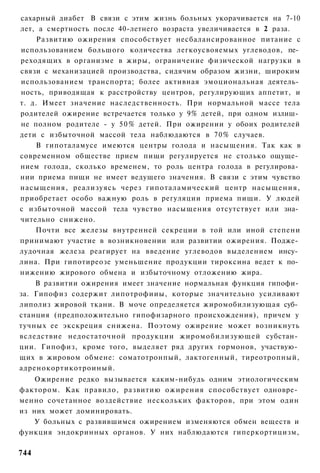 сахарный диабет В связи с этим жизнь больных укорачивается на 7-10
лет, а смертность после 40-летнего возраста увеличивается в 2 раза.
     Развитию ожирения способствует несбалансированное питание с
использованием большого количества легкоусвояемых углеводов, пе­
реходящих в организме в жиры, ограничение физической нагрузки в
связи с механизацией производства, сидячим образом жизни, широким
использованием транспорта; более активная эмоциональная деятель­
ность, приводящая к расстройству центров, регулирующих аппетит, и
т. д. Имеет значение наследственность. При нормальной массе тела
родителей ожирение встречается только у 9% детей, при одном излиш­
не полном родителе - у 5 0 % детей. При ожирении у обоих родителей
дети с избыточной массой тела наблюдаются в 70% случаев.
    В гипоталамусе имеются центры голода и насыщения. Так как в
современном обществе прием пищи регулируется не столько ощуще­
нием голода, сколько временем, то роль центра голода в регулирова­
нии приема пищи не имеет ведущего значения. В связи с этим чувство
насыщения, реализуясь через гипоталамический центр насыщения,
приобретает особо важную роль в регуляции приема пищи. У людей
с избыточной массой тела чувство насыщения отсутствует или зна­
чительно снижено.
    Почти все железы внутренней секреции в той или иной степени
принимают участие в возникновении или развитии ожирения. Подже­
лудочная железа реагирует на введение углеводов выделением инсу­
лина. При гипотиреозе уменьшение продукции тироксина ведет к по­
нижению жирового обмена и избыточному отложению жира.
    В развитии ожирения имеет значение нормальная функция гипофи­
за. Гипофиз содержит липотрофииы, которые значительно усиливают
липолиз жировой ткани. В моче определяется жиромобилизующая суб­
станция (предположительно гипофизарного происхождения), причем у
тучных ее экскреция снижена. Поэтому ожирение может возникнуть
вследствие недостаточной продукции жиромобилизующей субстан­
ции. Гипофиз, кроме того, выделяет ряд других гормонов, участвую­
щих в жировом обмене: соматотронпый, лактогенный, тиреотропный,
адренокортикотроиный.
    Ожирение редко вызывается каким-нибудь одним этиологическим
фактором. Как правило, развитию ожирения способствует одновре­
менно сочетанное воздействие нескольких факторов, при этом один
из них может доминировать.
    У больных с развившимся ожирением изменяются обмен веществ и
функция эндокринных органов. У них наблюдаются гиперкортицизм,

744
 