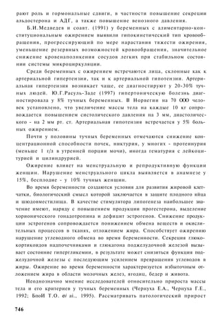 рают роль и гормональные сдвиги, в частности повышение секреции
альдостерона и АДГ, а также повышение венозного давления.
     Б.И.Медведев и соавт. (1991) у беременных с алиментарно-кон­
ституциональным ожирением выявили гипокинетический тип кровооб­
ращения, прогрессирующий по мере нарастания тяжести ожирения,
уменьшение резервных возможностей кровообращения, значительное
снижение кровенаполнкения сосудов легких при стабильном состоя­
нии системы микроциркуляции.
     Среди беременных с ожирением встречаются лица, склонные как к
артериальной гипертензии, так и к артериальной гипотензии. Артери­
альная гипертензия возникает чаще, ее диагностируют у 20-30% туч­
ных людей. Ю.Г.Расуль-Заде (1997) гипертоническую болезнь диаг­
ностировала у 8% тучных беременных. В Норвегии на 70 ООО чело­
век установлено, что увеличение массы тела на каждые 10 кг сопро­
вождается повышением систолического давления на 3 мм, диастоличес-
кого - на 2 мм рт. ст. Артериальная гипотензия встречается у 5% боль­
ных ожирением.
    Почти у половины тучных беременных отмечаются снижение кон­
центрационной способности почек, никтурия, у многих - протеинурия
(меньше 1 г/л в утренней порции мочи), иногда гематурия с лейкоци-
турией и цилиндрурией.
    Ожирение влияет на менструальную и репродуктивную функции
женщин. Нарушение менструального цикла выявляется в анамнезе у
 15%, бесплодие - у 10% тучных женщин.
    Во время беременности создаются условия для развития жировой клет­
чатки, биологический смысл которой заключается в защите плодного яйца
и шюдовместилища. В качестве стимулятора липогенеза наибольшее зна­
чение имеют, наряду с повышением продукции прогестерона, выделение
хорионического гонадотропина и дефицит эстрогенов. Снижение продук­
ции эстрогенов сопровождается понижением обмена веществ и окисли­
тельных процессов в тканях, отложением жира. Способствует ожирению
нарушение углеводного обмена во время беременности. Секреция глюко­
кортикоидов надпочечниками и глюкагона поджелудочной железой вызы­
вает состояние гипергликемии, в результате может снизиться функция под­
желудочной железы с последующим усилением превращения углеводов в
жиры. Ожирение во время беременности характеризуется избыточным от­
ложением жира в области молочных желез, ягодиц, бедер и живота.
    Неоднозначно мнение исследователей относительно прироста массы
тела и его критериев у тучных беременных (Чернуха Е.А., Чернуха Г.Е.,
1992; БпоИ Т.О. еі аі., 1995). Рассматривать патологический прирост

746
 