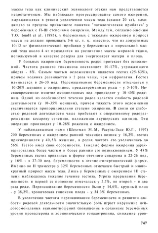 массы тела как клинический эквивалент отеков нам представляется
недостаточным. Мы наблюдали ирогрессирование самого ожирения,
выражающееся в резком увеличении массы тела (свыше 20 кг), выхо­
дящего за пределы привычного понятия "патологическая прибавка" у
беременных с П-Ш степенями ожирения. Между тем, согласно мнению
Т.О. БпоН et а1. (1995), у беременных с тяжелым ожирением прирост
массы не должен превышать 5-6 кг, т. к. известно, что из допустимых
10-12 кг физиологической прибавки у беременных с нормальной мас­
сой тела около 4 кг приходится на увеличение массы жировой ткани,
используемой в качестве резерва для энергозатрат матери и плода.
      У больных ожирением беременность редко протекает без осложне­
ний. Частота раннего токсикоза составляет 10-17%, у г р о ж а ю щ е г о
аборта - 8%. Самым частым осложнением является гестоз (25-63%),
причем водянка развивается в 2 раза чаще, чем нефропатия. Гестоз
начинается в 26-30 нед. Перенашивание беременности отмечается у
10-20% женщин с ожирением, преждевременные роды - у 5-10%. Не­
своевременное излитие околоплодных вод происходит у 10-40% роже­
ниц. Одной из особенностей течения родов является слабость родовой
деятельности (у 10-35% женщин), причем тяжесть этого осложнения
увеличивается пропорционально степени ожирения. В связи со слабо­
стью родовой деятельности чаще прибегают к оперативному родораз-
р е ш е н и ю : кесареву сечению, наложению акушерских щ и п ц о в . Эти
операции производят у 10-28% рожениц с ожирением.
    У наблюдавшихся нами (Шехтман М . М , Расуль-Заде Ю.Г., 1997)
200 беременных с ожирением ранний токсикоз возник у 16,2%, гестоз
присоединился у 40,5% женщин, в родах частота его увеличилась до
56%. Гестоз имел свои особенности. Тяжелые формы ожирения харак­
теризовались более частым и более ранним его возникновением. У 4 8 %
беременных гестоз проявился в форме отечного синдрома в 22-26 н е д ,
у 16% - в 27-30 нед. беременности в отечно-гипертонической форме.
Именно во II триместре у 32% беременных отмечался быстрый и много­
кратный прирост массы тела. Лишь у беременных с ожирением III сте­
пени наблюдалось тяжелое течение гестоза. Угроза прерывания бере­
менности в первой ее половине отмечалась у 3,7%, во второй - в два
раза реже. Перенашивание беременности было у 14,6%, крупный плод
- у 38,2%, хроническая гипоксия плода - у 34,3% беременных.
    В увеличении частоты перенашивания беременности и развитии сла­
бости родовой деятельности значительную роль играет нарушение ней-
рогормональных взаимоотношений (повышение в организме беременных
уровня прогестерона и хорионического гонадотропина, снижение уров-

                                                                    747
 