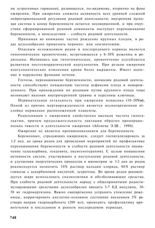 ня эстрогенных гормонов), развившееся, по-видимому, вторично на фоне
ожирения. При ожирении снижена активность всех уровней сложной
нейрогормональной регуляции родовой деятельности; внутренняя пуско­
вая система к концу беременности остается несовершенной, и при отсут­
ствии сформированной родовой доминанты наступает перенашивание
беременности, а впоследствии - слабость родовой деятельности.
    Принимая во внимание частое рождение крупных плодов, в ро­
дах целесообразно применять перинео- или эпизиотомию.
    Опасным осложнением родов и послеродового периода является
гипотоническое кровотечение, встречающееся у 6-30% рожениц и ро­
дильниц. Начинаясь как гипотоническое, кровотечение усугубляется
развитием постгеморрагической коагулопатии. При резком ожирении
коагулопатические изменения крови более выражены. Имеет значе­
ние и нарушение функции печени.
    Гестозы, перенашивание беременности, аномалии родовой деятель­
ности способствуют повышению частоты асфиксии плода и новорож­
денного. При прохождении по родовым путям крупного плода чаще
возникают явления внутричерепной травмы и переломы ключицы.
    Перинатальная летальность при ожирении невысока (10-20%о).
Одной из причин мертворождаемости является несвоевременная от­
слойка нормально расположенной плаценты.
    Родильницам с ожирением свойственна высокая частота гипога-
лактии, причем п р о д о л ж и т е л ь н о с т ь лактации обратно пропорцио­
нальна тяжести и длительности ожирения (Абляева Э.Ш., 1990).
    Ожирение не является противопоказанием для беременности.
    Беременных, страдающих ожирением, следует госпитализировать за
1-2 нед. до срока родов для проведения мероприятий по профилактике
перенашивания беременности и слабости родовой деятельности (назна­
чение галаскорбина, гендевита, оксигенотерапии). С целью повышения
активности систем, участвующих в наступлении родовой деятельности,
и улучшения энергетических процессов в миомегрии за 1-2 дня до родов
рекомендуется назначить 10% раствор кальция хлорида, 4 0 % раствор
глюкозы с аскорбиновой кислотой, эстрогены. Во время родов рекомен­
дуется шире использовать спазмолитики и обезболивающие средства.
При слабости родовой деятельности наряду с общепринятыми родости-
мулирующими средствами целесообразно вводить 5-7 ЕД инсулина, 30-
50 мг гидрокортизона. Важно своевременно устранить утомление роже­
ницы, корригировать кислотно-основное состояние введением 5% ра­
створа натрия гидрокарбоната (200 мл), проводить профилактику кро­
вотечения в последовом и раннем послеродовом периодах.


748
 