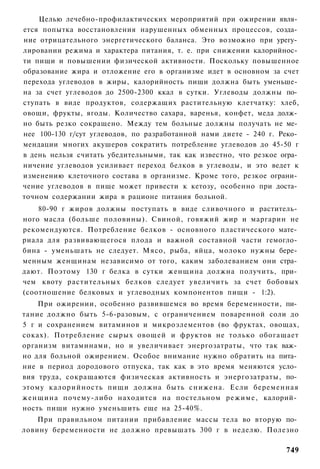 Целью лечебно-профилактических мероприятий при ожирении явля­
ется попытка восстановления нарушенных обменных процессов, созда­
ние отрицательного энергетического баланса. Это возможно при урегу­
лировании режима и характера питания, т. е. при снижении калорийнос­
ти пищи и повышении физической активности. Поскольку повышенное
образование жира и отложение его в организме идет в основном за счет
перехода углеводов в жиры, калорийность пищи должна быть уменьше­
на за счет углеводов до 2500-2300 ккал в сутки. Углеводы должны по­
ступать в виде продуктов, содержащих растительную клетчатку: хлеб,
овощи, фрукты, ягоды. Количество сахара, варенья, конфет, меда долж­
но быть резко сокращено. Между тем больные должны получать не ме­
нее 100-130 г/сут углеводов, по разработанной нами диете - 240 г. Реко­
мендации многих акушеров сократить потребление углеводов до 45-50 г
в день нельзя считать убедительными, так как известно, что резкое огра­
ничение углеводов усиливает переход белков в углеводы, и это ведет к
изменению клеточного состава в организме. Кроме того, резкое ограни­
чение углеводов в пище может привести к кетозу, особенно при доста­
точном содержании жира в рационе питания больной.
    80-90 г жиров должны поступать в виде сливочного и раститель­
ного масла (больше половины). Свиной, говяжий жир и маргарин не
рекомендуются. Потребление белков - основного пластического мате­
риала для развивающегося плода и важной составной части гемогло­
бина - уменьшать не следует. Мясо, рыба, яйца, молоко нужны бере­
менным женщинам независимо от того, каким заболеванием они стра­
дают. Поэтому 130 г белка в сутки женщина должна получить, при­
чем квоту растительных белков следует увеличить за счет бобовых
(соотношение белковых и углеводных компонентов пищи - 1:2).
    При ожирении, особенно развившемся во время беременности, пи­
тание должно быть 5-6-разовым, с ограничением поваренной соли до
5 г и сохранением витаминов и микроэлементов (во фруктах, овощах,
соках). Потребление сырых овощей и фруктов не только обогащает
организм витаминами, но и увеличивает энергозатраты, что так важ­
но для больной ожирением. Особое внимание нужно обратить на пита­
ние в период дородового отпуска, так как в это время меняются усло­
вия труда, сокращаются физическая активность и энергозатраты, по­
этому калорийность пищи должна быть снижена. Если беременная
женщина почему-либо находится на постельном режиме, калорий­
ность пищи нужно уменьшить еще на 25-40%.
    При правильном питании прибавление массы тела во вторую по­
ловину беременности не должно превышать 300 г в неделю. Полезно

                                                                   749
 