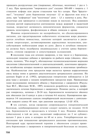 проводить разгрузочные дни (творожные, яблочные, молочные) 1 раз в 1-
2 нед. При проведении "творожного дня" съедают 500-600 г творога с 1
стаканом кефира или двумя стаканами чая без сахара. При "фрукто­
вых", "ягодных" днях беременная получает 1,5 кг фруктов или ягод в
день; при "кефирных" или "молочных" днях - 1,5 л напитка в день. Раз­
грузочные дни проводятся в состоянии покоя (в постели). Под влиянием
лечения диетой нормализуется соотношение между жировой и мышечной
тканью, возрастает активность липолитических ферментов, снижается
уровень холестерина, фосфолипидов и общих липидов в крови.
    Помимо ограниченного по калорийности, но сбалансированного
питания, для предотвращения избыточного отложения жира рекомен­
дуется лечебная гимнастика, значение которой заключается в увели­
чении энергозатрат, активизировании адреналовых механизмов, спо­
собствующих мобилизации жира из депо. Диета и лечебная гимнасти­
ка должны быть подобраны индивидуально с учетом срока беремен­
ности, степени ожирения и сопутствующих осложнений.
    В последние годы для лечения ожирения, в том числе и у беременных,
используют пищевые добавки и препараты из рыбьего жира (эйконол, эйко-
запен, полипен, "Pro-mega"), обогащенные полиненасыщенными жирными
кислотами (эйкозапентаеновой и докозагексаеновой), конечными продукта­
ми метаболизма которых являются простациюшны и неактивные тромбокса-
ны. Особенностью этих продуктов моря является прямая коррелятивная
связь между ними и уровнем диастолического артериального давления. По
данным Engler et al. (1992), артериальная гипертензия наблюдается в 2,6
раза чаще у женщин с низким потреблением продуктов моря. Проведенные
нами исследования липидного обмена у беременных с ожирением (Расуль-
Заде Ю.Г., Шехтман М.М., 1997) позволили разработать методику профи­
лактического лечения беременных с ожирением. Помимо диеты, о которой
уже говорилось, начиная с 20-24 нед. беременности назначается эйконол
или эйкозапен (по 6 капсул в день в течение 4-6 недель). Одновременно про­
водится 5-8 ежедневных сеансов гипербарической оксигенации с длительно­
стью каждого сеанса 40 мин. при давлении кислорода 1,3-1)5 АТА.
    В тех случаях, когда ожирение сопровождается гипертонической
болезнью, комбинированное лечение следует начинть не позднее 14-16
нед. беременности и продолжать в течение 8 нед. Помимо эйконола
(эйкозапена) в той же дозе, назначают нифедипин по 5 мг сублинг-
вально 3 раза в день и аспирин по 60 мг в день. Гипербарическая ок-
сигенация при повышении артериального давления противопоказана.
Повторный курс превентивной терапии с эйконолом следует прово­
дить беременным с ожирением и гипертонической болезнью не позднее,

750
 