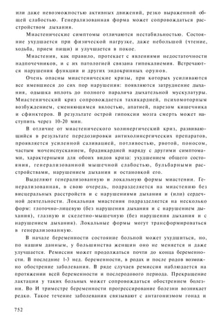 или даже невозможностью активных движений, резко выраженной об­
щей слабостью. Генерализованная форма может сопровождаться рас­
стройством дыхания.
      Миастенические симптомы отличаются нестабильностью. Состоя­
ние ухудшается при физической нагрузке, даже небольшой (чтение,
ходьба, прием пищи) и улучшается в покое.
      Миастения, как правило, протекает с явлениями недостаточности
надпочечников, и с их патологией связана гипокалиемия. Встречают­
ся нарушения функции и других эндокринных о р у н о в .
      Очень опасны миастенические кризы, при которых усиливаются
все имевшиеся до сих пор нарушения: появляются затруднение дыха­
ния, одышка вплоть до полного паралича дыхательной мускулатуры.
Миастенический криз сопровождается тахикардией, психомоторным
возбуждением, сменяющимся вялостью, апатией, парезом кишечника
и сфинктеров. В результате острой гипоксии мозга смерть может на­
ступить через 10-20 мин.
      В отличие от миастенического холинергический криз, развиваю­
щийся в результате передозировки антихолинсргических препаратов,
проявляется усиленной саливацией, потливостью, рвотой, поносом,
частым мочеиспусканием, брадикардией наряду с другими симптома­
ми, характерными для обоих видов криза: ухудшением общего состо­
я н и я , г е н е р а л и з о в а н н о й м ы ш е ч н о й слабостью, б у л ь б а р н ы м и рас­
стройствами, нарушением дыхания и остановкой его.
      Выделяют генерализованную и локальную формы миастении. Ге­
нерализованная, в свою очередь, подразделяется на миастению без
висцеральных расстройств и с нарушениями дыхания и (или) сердеч­
ной деятельности. Локальная миастения подразделяется на несколько
форм: глоточно-лицевую (без нарушения дыхания и с нарушением ды­
хания), глазную и скелетно-мышечную (без нарушения дыхания и с
нарушением дыхания). Локальные формы могут трансформироваться
в генерализованную.
    В начале беременности состояние больной может ухудшиться, но,
по нашим данным, у большинства женщин оно не меняется и даже
улучшается. Ремиссия может продолжаться почти до конца беременно­
сти. В последние 1-3 нед. беременности, в родах и после родов возмож­
но обострение заболевания. В ряде случаев ремиссия наблюдается на
протяжении всей беременности и послеродового периода. Прекращение
лактации у таких больных может сопровождаться обострением болез­
ни. Во И триместре беременности прогрессирование болезни возникает
редко. Такое течение заболевания связывают с антагонизмом гонад и

752
 