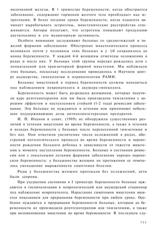 вилочковой железы. В 1 триместре беременности, когда обостряется
заболевание, содержание гормонов желтого тела преобладает над эс­
трогенами. В более поздние сроки беременности, когда плацента на­
чинает вырабатывать эстрогены, миастенические расстройства сгла­
живаются. Авторы полагают, что эстрогены повышают продукцию
ацетилхолина и его медиаторную активность.
    Особого внимания заслуживают больные со среднетяжелой и тя­
желой формами заболевания Обострение миастенического процесса
возникало почти у половины этих больных и у 1/4 сохранялось до
конца беременности. У каждой 4-й женщины отмечены осложнения в
родах и после них. У больных этой группы нередко рождались дети с
неонатальной или транзиторной формой миастении. Мы наблюдали
этих больных, поскольку исследование проводилось в Научном цент­
ре акушерства, гинекологии и перинатологии РАМН.
   Больные миастенией в период беременности должны находиться
под наблюдением невропатолога и акушера-гинеколога.
    Беременность может быть разрешена женщинам, которые получи­
ли курс рентгенотерапии или им была произведена тимэктомия с хо­
рошим эффектом и наступлением стойкой (1-2 года) ремиссии заболе­
вания. Эти больные не нуждаются в лечении или принимают неболь­
шие поддерживающие дозы антихолинэстеразных препаратов.
    И. П. Иванов и соавт. (1989) не обнаружили существенных раз­
личий в течении миастении во время беременности, а также в течении
и исходах беременности у больных после перенесенной тимэктомии и
без нее. Они отметили увеличение числа осложнений в родах, обо­
стрений патологического процесса во время беременности и вероят­
ности рождения больного ребенка в зависимости от тяжести миасте­
нии к моменту наступления беременности. Больные в состоянии ремис­
сии или с локальными легкими формами заболевания хорошо перено­
сили беременность: у большинства женщин на протяжении ее отмеча­
лось уменьшение выраженности симптомов болезни.
    Роды у большинства женщин протекали без осложнений, дети
были здоровы.
    При ухудшении состояния в I триместре беременности больные нуж­
даются в госпитализации в неврологический или акушерский стационар
под наблюдение невропатолога. Нарастание симптомов миастении явля­
ется показанием для прерывания беременности при любом сроке. Осо­
бенно нуждаются в прерывании беременности больные, которым до бе­
ременности не производили рентгенотерапию или тимэктомию, а также
при возникновении миастении во время беременности В последнем слу-

                                                               753
 