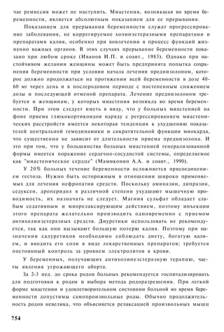 чае ремиссия может не наступить. Миастения, возникшая во время бе­
ременности, является абсолютным показанием для ее прерывания.
    Показанием для прерывания беременности служат прогрессирова-
ние заболевания, не коррегируемое холинэстеразными препаратами и
препаратами калия, особенно при вовлечении в процесс функций жиз­
ненно важных органов. В этих случаях прерывание беременности пока­
зано при любом сроке (Иванов И.П. и соавт., 1983). Однако при на­
стойчивом желании женщины может быть предпринята попытка сохра­
нения беременности при условии начала лечения преднизолоном, кото­
рое должно продолжаться на протяжении всей беременности в дозе 40-
60 мг через день и в послеродовом периоде с постепенным снижением
дозы и последующей отменой препарата. Лечение преднизолоном тре­
буется и женщинам, у которых миастения возникла во время беремен­
ности. При этом следует иметь в виду, что у больных миастенией на
фоне приема глюкокортикоидов наряду с регрессированием миастени-
ческих расстройств имеется некоторая тенденция к ухудшению показа­
телей центральной гемодинамики и сократительной функции миокарда,
что существенно не зависит от длительности приема преднизолона. И
это при том, что у большинства больных миастенией генерализованной
формы имеется поражение сердечно-сосудистой системы, определяемое
как "миастеническое сердце" (Мамиконян А.А. и соавт., 1990).
    У 20% больных течение беременности осложняется присоединени­
ем гестоза. Нужно быть осторожным в отношении широко применяе­
мых для лечения нефропатии средств. Поскольку аминазин, дипразин,
седуксен, дроперидол в различной степени ухудшают мышечную про­
водимость, их назначать не следует. Магния сульфат обладает сла­
бым седативным и миорелаксирующим действием, поэтому инъекции
этого препарата желательно производить одновременно с приемом
антихолинэстеразных средств. Диуретики использовать не рекоменду­
ется, так как они вызывают большую потерю калия. Поэтому при на­
значении салуретиков необходимо соблюдать диету, богатую кали­
ем, и вводить его соли в виде лекарственных препаратов; требуется
постоянный контроль за уровнем электролитов в крови.
    У беременных, получающих антихолинеэстеразную терапию, час­
ты явления угрожающего аборта.
    За 2-3 нед. до срока родов больных рекомендуется госпитализировать
для подготовки к родам и выбора метода родоразрешения. При легкой
форме миастении и удовлетворительном состоянии больной во время бере­
менности допустимы самопроизвольные роды. Обычно продолжитель­
ность родов невелика, что объясняется релаксацией произвольных мышц

754
 