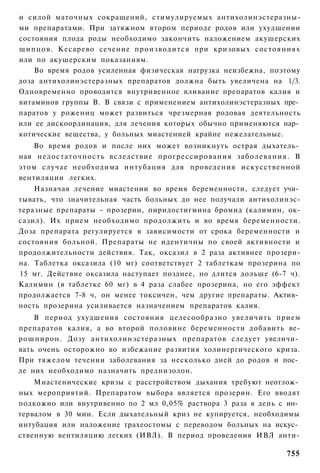 и силой маточных сокращений, стимулируемых антихолинэстеразны-
ми препаратами. При затяжном втором периоде родов или ухудшении
состояния плода роды необходимо закончить наложением акушерских
щипцов. Кесарево сечение производится при кризовых состояниях
или по акушерским показаниям.
    Во время родов усиленная физическая нагрузка неизбежна, поэтому
доза антихолинэстеразных препаратов должна быть увеличена на 1/3.
Одновременно проводится внутривенное вливание препаратов калия и
витаминов группы В. В связи с применением антихолинэстеразных пре­
паратов у рожениц может развиться чрезмерная родовая деятельность
или ее дискоординация, для лечения которых обычно применяются нар­
котические вещества, у больных миастенией крайне нежелательные.
   Во время родов и после них может возникнуть острая дыхатель­
ная недостаточность вследствие прогрессирования заболевания. В
этом случае необходима интубация для проведения искусственной
вентиляции легких.
    Назначая лечение миастении во время беременности, следует учи­
тывать, что значительная часть больных до нее получали антихолинэс-
теразные препараты - прозерин, пиридостигмина бромид (калимин, ок-
сазил). Их прием необходимо продолжить и во время беременности.
Доза препарата регулируется в зависимости от срока беременности и
состояния больной. Препараты не идентичны по своей активности и
продолжительности действия. Так, оксазил в 2 раза активнее прозери-
на. Таблетка оксазила (10 мг) соответствует 2 таблеткам прозерина по
15 мг. Действие оксазила наступает позднее, но длится дольше (6-7 ч).
Калимин (в таблетке 60 мг) в 4 раза слабее прозерина, но его эффект
продолжается 7-8 ч, он менее токсичен, чем другие препараты. Актив­
ность прозерина усиливается назначением препаратов калия.
    В период ухудшения состояния целесообразно увеличить прием
препаратов калия, а во второй половине беременности добавить ве-
рошпирон. Дозу антихолинэстеразных препаратов следует увеличи­
вать очень осторожно во избежание развития холинергического криза.
При тяжелом течении заболевания за несколько дней до родов и пос­
ле них необходимо назначить преднизолон.
    Миастенические кризы с расстройством дыхания требуют неотлож­
ных мероприятий. Препаратом выбора является прозерин. Его вводят
подкожно или внутривенно по 2 мл 0,05% раствора 3 раза в день с ин­
тервалом в 30 мин. Если дыхательный криз не купируется, необходимы
интубация или наложение трахеостомы с переводом больных на искус­
ственную вентиляцию легких (ИВЛ). В период проведения ИВЛ анти-

                                                                 755
 