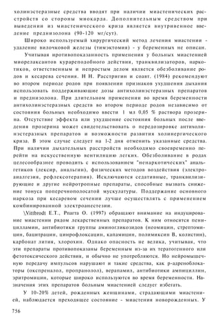 холинэстеразные средства вводят при наличии миастенических рас­
 стройств со с т о р о н ы м и о к а р д а . Д о п о л н и т е л ь н ы м с р е д с т в о м при
 выведении из м и а с т е н и ч е с к о г о криза является внутривенное вве­
 дение преднизолона (90-120 мг/сут).
     Широко используемый хирургический метод лечения миастении -
 удаление вилочковой железы (тимэктомия) - у беременных не описан.
     Учитывая иротивопоказанность применения у больных миастенией
 миорелаксантов курареподобного действия, транквилизаторов, нарко­
тиков, ответственным и непростым делом является обезболивание ро­
дов и кесарева сечения. Н Н. Расстригин и соавт. (1984) рекомендуют
 во втором периоде родов при появлении признаков ухудшения дыхания
использовать поддерживающие дозы антихолинэстеразных препаратов
 и преднизолона. При длительном применении во время беременности
антихолинэстеразных средств во втором периоде родов независимо от
состояния больных необходимо ввести 1 мл 0,05 % раствора прозери-
на. Отсутствие эффекта или ухудшение состояния больных после вве­
дения прозерина может свидетельствовать о передозировке антихоли­
нэстеразных препаратов и возможности развития холинергического
криза. В этом случае следует на 1-2 дня отменить указанные средства.
При наличии дыхательных расстройств необходимо своевременно пе­
рейти на искусственную вентиляцию легких. Обезболивание в родах
целесообразнее проводить с использованием "ненаркотических" аналь­
гетиков (лексир, анальгин), физических методов воздействия (электро-
аиалгезия, рефлексотерапия). Исключаются седативные, транквилизи­
рующие и другие нейротропные препараты, способные вызвать сниже­
ние тонуса поперечнополосатой мускулатуры. Поддержание основного
наркоза при кесаревом сечении лучше осуществлять с применением
комбинированной электроанестезии.
     Vittbrodt Е.Т., Рпагта О. (1997) обращают внимание на индуцирова­
ние миастении рядом лекарственных препаратов. К ним относятся пени-
цилламин, антибиотики группы аминогликозидов (неомицин, стрептоми­
цин, бацитрацин, цинрофлоксацин, капамицин, полимиксин В, колистин),
карбонат лития, хлорохин. Однако опасность не велика, учитывая, что
эти препараты противопоказаны беременным из-за их тератогенного или
фетотоксического действия, и обычно не употребляются. Но нейромышеч-
ную передачу импульсов нарушают и такие средства, как р-адреноблока­
торы (окспреналол, пропранолол), верапамил, антибиотики ампициллин,
эритромицин, которые широко используются во время беременности. На­
значения этих препаратов больным миастенией следуег избегать.
    У 10-20% детей, рожденных женщинами, страдающими миастени­
ей, наблюдается преходящее состояние - миастения новорожденных. У

756
 