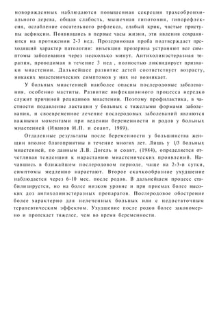новорожденных наблюдаются повышенная секреция трахеобронхи-
ального дерева, общая слабость, мышечная гипотония, гипорефлек-
сия, ослабление сосательного рефлекса, слабый крик, частые присту­
пы асфиксии. Появившись в первые часы жизни, эти явления сохраня­
ются на протяжении 2-3 нед. Прозериновая проба подтверждает пре­
ходящий характер патологии: инъекции прозерина устраняют все сим­
птомы заболевания через несколько минут. Антихолинэстеразная те­
рапия, проводимая в течение 3 нед , полностью ликвидирует призна­
ки миастении. Дальнейшее развитие детей соответствует возрасту,
никаких миастенических симптомов у них не возникает.
    У больных миастенией наиболее опасны послеродовые заболева­
ния, особенно маститы. Развитие инфекционного процесса нередко
служит причиной рецидивов миастении. Поэтому профилактика, в ча­
стности подавление лактации у больных с тяжелыми формами заболе­
вания, и своевременное лечение послеродовых заболеваний являются
важными моментами при ведении беременности и родов у больных
миастенией (Иванов И.П. и с о а в т , 1989).
    Отдаленные результаты после беременности у большинства жен­
щин вполне благоприятны в течение многих лет. Лишь у 1/3 больных
миастенией, по данным Л.В. Догель и соавт, (1984), определяется от­
четливая тенденция к нарастанию миастенических проявлений. На­
чавшись в ближайшем послеродовом периоде, чаще на 2-3-и сутки,
симптомы медленно нарастают. Второе скачкообразное ухудшение
наблюдается через 6-10 мес. после родов. В дальнейшем процесс ста­
билизируется, но на более низком уровне и при приемах более высо­
ких доз антихолинэстеразных препаратов. Послеродовое обострение
более х а р а к т е р н о для н е л е ч е н н ы х больных или с н е д о с т а т о ч н ы м
терапевтическим эффектом. Ухудшение после родов более закономер­
но и протекает тяжелее, чем во время беременности.
 