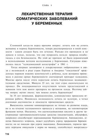 ГЛАВА   8




           ЛЕКАРСТВЕННАЯ ТЕРАПИЯ
         СОМАТИЧЕСКИХ ЗАБОЛЕВАНИЙ
               У БЕРЕМЕННЫХ




    Стоявший когда-то перед врачами вопрос: лечить или не лечить
женщину в период беременности, теперь рассматривается в иной плос­
кости - каким должно быть это лечение. Раньше его проводили и не
думали о плоде, полагая, что ему повредить нельзя: природа позабо­
тилась о его безопасности. По этой же причине не было ограничений
в использовании методов исследования у беременных. Ситуация изме­
нилась после "талидамидовой катастрофы" в 1961 г.
     Тогда впервые заговорили о лекарственных эмбриопатиях в свя­
зи с возникшей в ряде стран Европы и Америке "эпидемией" врож­
денных пороков нижних конечностей у ребенка, если женщина прини­
мала в ранние сроки беременности снотворный препарат талидамид.
Многие врачи после этого перестали лечить беременных медикамен­
тозными средствами. Минуло 35 лет, но этот страх окончательно не
прошел. Он поддерживается отсутствием четких представлений о
влиянии того или иного препарата на организм плода. Поэтому сей­
час вопрос звучит иначе: чем можно лечить беременную?
    За 35 лет химиками, фармакологами, клиницистами проделана ог­
ромная работа. Появилась возможность лечить не вслепую, а четко
осознавая достоинства и опасности применяемых средств.
    Выяснялось влияние химиопрепаратов не только на развитие плода,
но и на течение гестационного процесса у женщины, на тономоторную
функцию матки. Оказалось, что ацетилсалициловая кислота и другие не­
стероидные противовоспалительные средства (индометацин, ибупрофен,
напросин) способствуют перенашиванию беременности. Ампициллин, уг­
нетая биосинтез эстриола, может усугублять угрозу прерывания беремен­
ности; он не показан при угрозе выкидыша. Линкомицин, тормозя про­
цесс передачи импульсов с нерва на мышцу, способствует миорелакса-


758
 