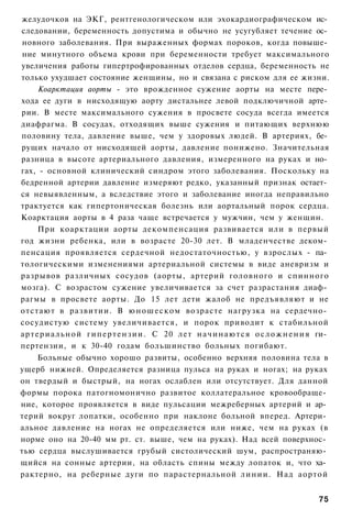 желудочков на ЭКГ, рентгенологическом или эхокардиографическом ис­
следовании, беременность допустима и обычно не усугубляет течение ос­
новного заболевания. При выраженных формах пороков, когда повыше­
ние минутного объема крови при беременности требует максимального
увеличения работы гипертрофированных отделов сердца, беременность не
только ухудшает состояние женщины, но и связана с риском для ее жизни.
       Коарктация аорты - это врожденное сужение аорты на месте пере­
хода ее дуги в нисходящую аорту дистальнее левой подключичной арте­
рии. В месте максимального сужения в просвете сосуда всегда имеется
диафрагма. В сосудах, отходящих выше сужения и питающих верхнюю
половину тела, давление выше, чем у здоровых людей. В артериях, бе­
рущих начало от нисходящей аорты, давление понижено. Значительная
разница в высоте артериального давления, измеренного на руках и но­
гах, - основной клинический синдром этого заболевания. Поскольку на
бедренной артерии давление измеряют редко, указанный признак остает­
ся невыявленным, а вследствие этого и заболевание иногда неправильно
трактуется как гипертоническая болезнь или аортальный порок сердца.
Коарктация аорты в 4 раза чаще встречается у мужчин, чем у женщин.
       При коарктации аорты декомпенсация развивается или в первый
год жизни ребенка, или в возрасте 20-30 лет. В младенчестве деком­
пенсация проявляется сердечной недостаточностью, у взрослых - па­
тологическими изменениями артериальной системы в виде аневризм и
разрывов различных сосудов (аорты, артерий головного и спинного
мозга). С возрастом сужение увеличивается за счет разрастания диаф­
рагмы в просвете аорты. До 15 лет дети жалоб не предъявляют и не
отстают в развитии. В юношеском возрасте нагрузка на сердечно­
сосудистую систему увеличивается, и порок приводит к стабильной
а р т е р и а л ь н о й г и п е р т е н з и и . С 20 лет н а ч и н а ю т с я о с л о ж н е н и я ги­
пертензии, и к 30-40 годам большинство больных погибают.
    Больные обычно хорошо развиты, особенно верхняя половина тела в
ущерб нижней. Определяется разница пульса на руках и ногах; на руках
он твердый и быстрый, на ногах ослаблен или отсутствует. Для данной
формы порока патогномонично развитое коллатеральное кровообраще­
ние, которое проявляется в виде пульсации межреберных артерий и ар­
терий вокруг лопатки, особенно при наклоне больной вперед. Артери­
альное давление на ногах не определяется или ниже, чем на руках (в
норме оно на 20-40 мм рт. ст. выше, чем на руках). Над всей поверхнос­
тью сердца выслушивается грубый систолический шум, распространяю­
щийся на сонные артерии, на область спины между лопаток и, что ха­
рактерно, на реберные дуги по парастернальной линии. Над аортой


                                                                                                75
 