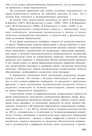 ции и тем самым пролонгированию беременности, его не рекомендует­
ся применять в конце беременности.
    Но основной проблемой при любых лечебных мероприятиях во
время беременности является их побочное действие на плод. Это в
полной мере относится к медикаментозным средствам.
    В данной главе использованы материалы из работ Х.П.Кьюмерле,
К.Брендел (1987), Ю.Б.Белоусова и соавт. (1989, 1993), А.П.Кирющен-
кова, М.Л.Тарховского (1990), Б А.Гуртового и соавт. (1996) и др.
    Ф а р м а к о к и н е т и к а лекарственных веществ у беременных имеет
свои особенности: всасывание, распределение в органах и тканях,
выделение медикаментов изменяются в соответствии с физиологичес­
кими условиями беременности.
    В это время уменьшается адсорбция лекарств из желудочно-кишечно­
го тракта. Гормональные влияния (прогестерон и другие гормоны) и меха­
нические воздействия (сдавление увеличенной маткой) снижают подвиж­
ность кишечника, способствуют его релаксации, замедлению продвиже­
ния пищи и большей продолжительности разрушительного воздействия
пищеварительных соков на лекарственные вещества. Увеличение объема
жидкости тела приводит к повышению объема распределения препарата
и тем самым влияет на другие фармакокинетические параметры (уменьше­
ние концентрации препарата в сыворотке крови, увеличение выделения
почками). Повышение объема распределения лекарственных веществ
обусловливает необходимость увеличения дозы препарата.
    У беременных происходит более интенсивное разрушение медика­
ментов в печени. Это связано с большим накоплением в ней препара­
тов за счет лучшей диффузии свободной, не связанной с протеинами
фракции, а также увеличением метаболической активности печени в
результате стимуляции ее энзимов прогестероном, уровень которого
во время беременности повышается.
    Существенно влияет на фармакокинетику лекарственных веществ во
время беременности уменьшение альбуминовой фракции крови. Боль­
шинство препаратов связывается белками крови, причем степень связы­
вания очень варьирует: от нескольких процентов до почти полного свя­
зывания. Снижение в III триместре беременности концентрации альбуми­
нов в крови на 1 г на 100 мл плазмы ведет к падению давления плазмы
на 20% и, следовательно, к ослаблению ее белковосвязывающей способ­
ности. Степень связывания в значительной мере определяет циркуляцию
вещества в организме - уровень в крови, диффузию в органы и ткани,
метаболизм, скорость выделения из организма. Биологической активнос­
тью и способностью к диффузии обладает лишь несвязанная с протеи-

                                                                     759
 