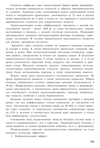 Скорость диффузии через плацентарный барьер прямо пропорцио­
нальна величине поверхности плаценты и обратно пропорциональна
ее толщине. Тканевой слой, находящийся между капиллярной сетью
плода и материнским кровотоком, уменьшается от 25 мкм в ранние
сроки беременности до 2 мкм в конце ее, что приводит к увеличению
проницаемости плаценты для лекарственных веществ.
    Трансплацеитарно лучше диффундируют препараты с низкой мо­
лекулярной массой - менее 1000 Д, (а таких большинство), хорошо
растворимые в липидах, с низкой степенью ионизации. Повышают
проницаемость плаценты внеплацентарные факторы (например, стрес­
совые состояния). В течение беременности проходимость плаценты
для разных препаратов различна.
     Кровоток через плаценту влияет на скорость перехода лекарств
от матери к плоду. К концу беременности происходит снижение кро­
вотока в матке. При экстрагенитальной патологии (например, сахар­
ном диабете, гипертензии) и гестозе его скорость падает. В результате
ограничивается поступление к плоду лекарств от матери, и в то же
время уменьшается обратный отток лекарств, уже попавших в орга­
низм плода. Введение женщине средств, стимулируюших маточно-
плацентарное кровообращение (глюкоза, трентал, сигетин) способ­
ствует более интенсивному переходу к плоду лекрственных веществ.
    Играет также роль интенсивность материнского кровотока. Во
время беременности кровоток в матке значительно возрастает. Общая
площадь поперечного сечения спиральных артерий увеличивается в
30 раз. Перфузионное давление, обеспечивающее обмен в межворсин­
чатом пространстве, с увеличением срока беременности повышается,
что способствует лучшему трансплацентарному переходу лекарствен­
ных веществ, особенно к концу беременности.
    Большое значение имеет степень связывания препарата с белками
крови, так как д и ф ф у н д и р у е т только свободная, не связанная его
часть. Оксациллин связан с белками крови на 80-90% и плохо прохо­
дит через плаценту. А тетрациклин связывается альбуминами крови
на 2 5 % и поэтому в значительно большей мере проникает к плоду
(как барбитураты, анальгетики).
    Связывание ряда лекарственных веществ белками плазмы ниже у
плода и новорожденного, чем у взрослых. Транспортными белками у
плода являются не только сывороточный альбумин, но и с^-фетопротеин.
    Повреждающее действие медикаментозных препаратов на плод
вызывает несколько эффектов.
    1. Эмбриолетальный эффект.

                                                                     761
 
