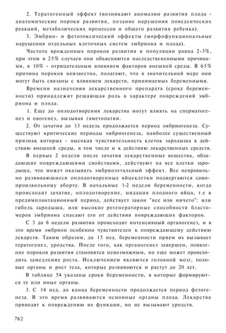 2. Тератогенный эффект (возникают аномалии развития плода -
анатомические пороки развития, поздние нарушения поведенческих
реакций, метаболических процессов и общего развития ребенка).
    3. Эмбрио- и фетотоксический эффекты (морфофункциональные
нарушения отдельных клеточных систем эмбриона и плода).
    Частота врожденных пороков развития в популяции равна 2-3%,
при этом в 2 5 % случаев они объясняются наследствененными причина­
ми, в 10% - отрицательным влиянием факторов внешней среды. В 6 5 %
причина пороков неизвестна, полагают, что в значительной мере они
могут быть связаны с влиянием лекарств, принимаемых беременными.
    Времени назначения лекарственного препарата (сроку беремен­
ности) принадлежит решающая роль в характере повреждений эмб­
риона и плода.
    1. Еще до оплодотворения лекарства могут влиять на сперматоге­
нез и овогенез, вызывая гаметопатии.
    2. От зачатия до 13 недель продолжается период эмбриогенеза. Су­
ществуют критические периоды эмбриогенеза, наиболее существенный
признак которых - высокая чувствительность клеток зародыша к дей­
ствию внешней среды, в том числе и к действию лекарственных средств.
    В первые 2 недели после зачатия лекарственные вещества, обла­
дающие повреждающими свойствами, действуют на все клетки заро­
дыша, что может оказывать эмбриолетальный эффект. Все неправиль­
но развивающиеся оплодотворенные яйцеклетки подвергаются само­
произвольному аборту. В начальные 1-2 недели беременности, когда
происходит зачатие, оплодотворение, нидация плодного яйца, т.е в
предимплантационный период, действует закон "все или ничего": или
гибель зародыша, или высокие регенераторные способности бласто-
меров эмбриона спасают его от действия повреждающих факторов.
    С 3 до 6 недели развития происходит интенсивный органогенез, и в
это время эмбрион особенно чувствителен к повреждающему действию
лекарств. Таким образом, до 13 нед. беременности прием их вызывает
тератогенез, уродства. После того, как органогенез завершен, появле­
ние пороков развития становится невозможным, но еще может происхо­
дить замедление роста. Исключением являются головной мозг, поло­
вые органы и рост тела, которые развиваются и растут до 20 лет.
    В таблице 54 указаны сроки беременности, в которые формируют­
ся те или иные органы.
    3. С 14 нед. до конца беременности продолжается период фетоге-
неза. В это время развиваются основные органы плода. Лекарства
приводят к повреждению их функции, но не вызывают уродств.

762
 