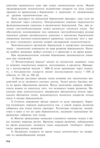 действие проявляется даже при самых минимальных дозах. Мерой
предупреждения токсического воздействия лекарств на плод служит
принцип их применения у беременных в диапозоне от минимальных
до средних терапевтических доз.
    Плод реагирует на введенный беременной препарат, даже если он
не проходит через плаценту. Опосредованное влияние определяется
функциональными сдвигами в организмеме беременной. Так, при ле­
чении ганглиоблокаторами может развиться гипоксия плода. Это
обусловлено возникающим под влиянием ганглиоблокаторов резким
падением уровня артериального давления в организме беременной,
снижением маточно-плацентарного кровотока, вследствие чего у пло­
да могут возникнуть явления острой кислородной недостаточности.
    Чувствительность организма беременной к лекарствам постоянна,
плода - значительно изменяется по мере развития беременности. Поэто­
му особого внимания требует лечение в I триместре и во время родов.
    При медикаментозном лечении беременных рекомендуется учиты­
вать ряд положений.
    1) "Плацентарный б а р ь е р " далеко не полностью защищает плод
от влияния токсических веществ, поступающих в организм. Препара­
ты с молекулярной массой < 1000 Д легко проникают через плацен­
ту, а б о л ь ш и н с т в о л е к а р с т в имеют молекулярную массу < 600 Д
(обычно от 250 до 500 Д).
     2) Быстро растущие органы плода уязвимы для токсических воз­
действий из-за активного деления клеток. Ткани растут быстрее все­
го во время образования органов. После окончания периода эмбрио­
генеза можно не опасаться того, что возникнет порок развития. По­
скольку срок окончательного завершения органогенеза нельзя пред­
сказать абсолютно точно, рекомендуется назначать лекарства только
после 4 месяца беременности.
    3) Степень поражения органа зависит от дозы препарата. Харак­
тер возникших пороков определяется тем, в какой период развития
эмбриона или плода введен препарат. Различные лекарства, воздей­
ствуя в один и тот же срок беременности, вызывают одинаковые по­
вреждения эмбриона или плода.
    4) Многие врожденные аномалии становятся явными только в бо­
лее поздние периоды жизни. Крупные пороки развития, наблюдаемые
во время рождения, являются л и ш ь верхушкой " а й с б е р г а " общего
числа врожденных аномалий.
    5) Экскреция лекарств из крови плода соответствует их экскре­
ции из кровообращения матери.

764
 