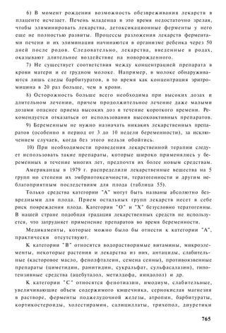 6) В момент рождения возможность обезвреживания лекарств в
плаценте исчезает. Печень младенца в это время недостаточно зрелая,
чтобы элиминировать лекарства, детоксикационные ферменты у него
еще не полностью развиты. Процессы разложения лекарств фермента­
ми печени и их элиминация начинаются в организме ребенка через 50
дней после родов. С л е д о в а т е л ь н о , лекарства, в в е д е н н ы е в родах,
оказывают длительное воздействие на новорожденного.
    7) Не существует соответствия между концентрацией препарата в
крови матери и ее грудном молоке. Например, в молоке обнаружива­
ются лишь следы барбитуратов, в то время как концентрация эритро­
мицина в 20 раз больше, чем в крови.
    8) Осторожность больше всего необходима при высоких дозах и
длительном лечении, причем продолжительное лечение даже малыми
дозами опаснее приема высоких доз в течение короткого времени. Ре­
комендуется отказаться от использования высокоактивных препаратов.
    9) Беременным не нужно назначать никаких лекарственных препа­
ратов (особенно в период от 3 до 10 недели беременности), за исклю­
чением случаев, когда без этого нельзя обойтись.
     10) При необходимости проведения лекарственной терапии следу­
ет использовать такие препараты, которые широко применялись у бе­
ременных в течение многих лет, предпочтя их более новым средствам.
    Американцы в 1979 г. распределили лекарственные вещества на 5
групп но степени их эмбриотоксичности, тератогенности и другим не­
благоприятным последствиям для плода (таблица 55).
    Только средства категории "А" могут быть названы абсолютно без­
вредными для плода. Прием остальных групп лекарств несет в себе
риск повреждения плода. Категории " О " и "X" безусловно тератогенны.
В нашей стране подобная градация лекарственных средств не использу­
ется, что затрудняет применение препаратов во время беременности.
   Медикаменты, которые можно было бы отнести к категории "А",
практически отсутствуют.
    К категории " В " относятся водорастворимые витамины, микроэле­
менты, некоторые растения и лекарства из них, антациды, слабитель­
ные (касторовое масло, фенолфталеин, семена сенны), противоязвенные
препараты (циметидин, ранитидин, сукральфат, сульфасалазин), гипо­
тензивные средства (ацебуталол, метилдофа, ииндолол) и др.
    К категории " С " относятся фенотиазин, имодиум, слабительные,
увеличивающие объем содержимого кишечника, сернокислая магнезия
в растворе, ферменты поджелудочной железы, атропин, барбитураты,
кортикостероиды, холестирамин, салициллаты, трихопол, диуретики

                                                                              765
 