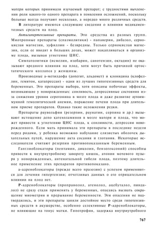 матери которых принимали изучаемый препарат; с трудностями вычлене­
ния роли какого-то одного препарата в появлении осложнений, поскольку
больные всегда получают несколько, а нередко много различных средств.
    В литературе имеются следующие сведения о влиянии медикамен­
тозных средств на плод.
    Антигипертензивные препараты. Это средства из разных групп.
Миотропные препараты (спазмолитики) - папаверин, дибазол, серно­
кислая магнезия, эуфиллин - безвредны. Только сернокислая магне­
зия, если ее вводят в больших дозах, может накапливаться в организ­
ме плода, вызывая угнетение ЦНС.
    Симпатолитики (исмелин, изобарин, санотензин, октадин) не ока­
зывают вредного влияния на плод, хотя могут быть причиной ортос-
татического коллапса у женщины.
    Производные а-метилдофа (допегит, альдомет) и клонидина (клофел-
лин, гемитон, катапрессан) - одни из лучших гипотензивных средств для
беременных. Это препараты выбора, хотя описаны побочные эффекты,
возникающие у новорожденных: сонливость, депрессивные состояния из-
за снижения уровня серотонина в мозге плода и даже развитие аутоим­
мунной гемолитической анемии, поражение печени плода при длитель­
ном приеме препаратов. Однако такие осложнения редки.
    Препараты раувольфии (резерпин, раунатин, серпина и др.) вызы­
вают истощение депо катехоламинов в мозге матери и плода, что мо­
жет привести к угнетению ЦНС плода, к сонливости, депрессии ново­
рожденного. Если мать принимала эти препараты в последние недели
перед родами, у ребенка возможно набухание слизистых оболочек ды­
хательных путей, нарушение акта сосания и глотания. Некоторые ис­
следователи считают резерпин противопоказанным беременным.
    Ганглиоблокаторы (пентамин, диколин, бензогексоний) способны
привести к внутриутробному завороту кишок, атонии мочевого пузы­
ря у новорожденных, антенатальной гибели плода, поэтому длитель­
ное применение этих препаратов противопоказано.
    а-адреноблокаторы (прежде всего празозин) с успехом применяют­
ся для лечения гипертензии; отчетливых данных о его отрицательном
влиянии на плод нет.
    Р-адреноблокаторы (пропранолол, атенолол, ацебуталол, пинда-
лол) не сразу стали применять у беременных, опасаясь вызвать сокра­
щение миометрия и прерывание беременности. Эти опасения не под­
твердились, и эти препараты заняли достойное место среди гипотензив­
ных средств в акушерстве, особенно селективные Р-адреноблокаторы,
не влияющие на тонус матки. Гипотрофия, задержка внутриутробного

                                                                 767
 