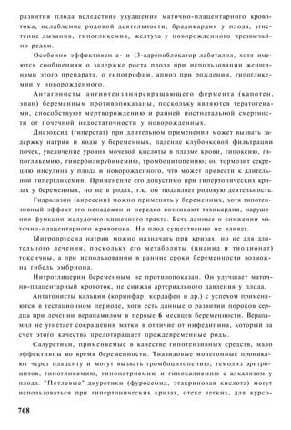 развития плода вследствие ухудшения маточно-плацентарного крово­
тока, ослабление родовой деятельности, брадикардия у плода, угне­
тение дыхания, гипогликемия, желтуха у новорожденного чрезвычай­
но редки.
    Особенно эффективен а- и (3-адреноблокатор лабеталол, хотя име­
ются сообщенияя о задержке роста плода при использовании женщи­
нами этого препарата, о гипотрофии, апноэ при рождении, гипоглике­
мии у новорожденного.
    Антагонисты а н г и о т е н з и н и р е в р а щ а ю щ е г о ф е р м е н т а (капотен,
энан) беременным противопоказаны, поскольку являются тератогеиа-
ми, способствуют мертворождению и ранней иостнатальной смертнос­
ти от почечной недостаточности у новорожденных.
    Диазоксид (гиперстат) при длительном применении может вызвать за­
держку натрия и воды у беременных, падение клубочковой фильтрации
почек, увеличение уровня мочевой кислоты в плазме крови, гипоксию, ги­
погликемию, гинербилирубинемию, тромбоцитопению; он тормозит секре­
цию инсулина у плода и новорожденного, что может привести к длитель­
ной гипергликемии. Применение его допустимо при гипертонических кри­
зах у беременных, но не в родах, т.к. он подавляет родовую деятельность.
    Гидралазин (аирессин) можно применять у беременных, хотя гипотен­
зивный эффект его ненадежен и нередко возникают тахикардия, наруше­
ния функции желудочно-кишечного тракта. Есть данные о снижении ма­
точно-плацентарного кровотока. На плод существенно не влияег.
    Ыитропруссид натрия можно назначать при кризах, но не для дли­
тельного лечения, поскольку его метаболиты (цианид и тиоционат)
токсичны, а при использовании в ранние сроки беременности возмож­
на гибель эмбриона.
    Нитроглицерин беременным не противопоказан. Он улучшает маточ-
но-плацентарный кровоток, не снижая артериального давления у плода.
    Антагонисты кальция (коринфар, кордафен и др.) с успехом применя­
ются в гестационном периоде, хотя есть данные о развитии пороков сер­
дца при лечении верапамилом в первые 6 месяцев беременности. Верапа­
мил не угнетает сокращения матки в отличие от нифедипина, который за
счет этого качества предотвращает преждевременные роды.
    Салуретики, применяемые в качестве гипотензивных средств, мало
эффективны во время беременности. Тиазидовые мочегонные проника­
ют через плаценту и могут вызвать тромбоцитопению, гемолиз эритро­
цитов, гипогликемию, гинонатриемию и гинокалиемию с алкалозом у
плода. "Петлевые" диуретики (фуросемид, этакриновая кислота) могут
использоваться при гипертонических кризах, отеке легких, для курсо-

768
 