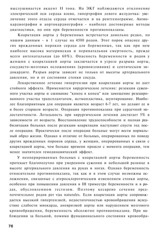 выслушивается а к ц е н т II тона. На ЭКГ н а б л ю д а ю т с я отклонение
электрической оси сердца влево, гипертрофия левого желудочка: уве­
личение этого отдела сердца отмечается и на рентгенограмме. Ангио­
кардиография и аортокардиография - наиболее достоверные методы
диагностики, но они при беременности противопоказаны.
    Коарктация аорты у беременных встречается довольно редко, по
нашим данным - в 1 случае на 4500 родов. Этот порок опаснее дру­
гих врожденных пороков сердца для беременных, так как при нем
наиболее высока материнская и перинатальная смертность, прежде
всего антенатальная (до 6 0 % ) . Опасность беременности и родов у
женщин с коарктацией аорты заключается в угрозе разрыва аорты,
сосудисто-мозговых осложнениях (кровоизлияния) и септическом эн­
докардите. Разрыв аорты зависит не только от высоты артериального
давления, но и от состояния стенки сосуда.
    Лекарственное лечение гипертензии при коарктации аорты не дает
стойкого эффекта. Применяется хирургическое лечение: резекция сужен­
ного участка аорты и сшивание "конец в конец" или замещение резециро­
ванного участка трансплантатом, истмопластика, шунтирование. Наибо­
лее благоприятным для операции является возраст 6-7 лет, но делают ее и
в более старшем возрасте. Операция противопоказана при сердечной не­
достаточности. Летальность при хирургическом лечении достигает 5% в
зависимости от возраста. Восстановление трудоспособности и полная реа­
билитация больных после резекции коарктации наступают спустя год пос­
ле операции. Практически после операции больные могут вести нормаль­
ный образ жизни. Однако в отличие от больных, оперированных по поводу
других врожденных пороков сердца, у женщин, оперированных в связи с
коарктацией аорты, чем больше времени прошло с момента операции, тем
менее значителен гемодинамический эффект.
    У неоперированных больных с коарктацией аорты беременность
протекает благополучно при умеренном сужении и небольшой разнице в
высоте артериального давления на руках и ногах. Однако беременность
относительно противопоказана, так как и в этом случае возможны ос­
ложнения, связанные с атеросклеротическим изменением стенки аорты,
особенно при повышении давления в III триместре беременности и в ро­
дах, о б у с л о в л е н н о м гестозом. П о э т о м у кесарево сечение пред­
почтительнее родов per vias naturales. Если коарктация аорты сопровож­
дается высокой гипертензией, недостаточностью кровообращения вслед­
ствие слабости миокарда, аневризмой аорты или нарушением мозгового
кровообращения, беременность абсолютно противопоказана. При на­
блюдении за больной, помимо функционального состояния кровообра-

76
 