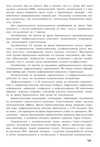 вого лечения они не годятся. Как у матери, так и у плода они могут
вызвать снижение ОЦК, гипокалиемию. Урегит, назначенный в I три­
местре, может повредить орган слуха, а верошпирон, диакарб - спо­
собствовать формированию пороков рук. Указанные осложнения ско­
рее казуистика, чем закономерность; мочегонные беременным назна­
чать можно.
    Для рационального использования антибиотиков во время бере­
менности с учетом побочного действия на мать, плод и новорожден­
ного их разделяют на 3 группы.
    Антибиотики 1-й группы во время беременности противопоказаны
(оказывают эмбриотоксическое действие): левомицетин, тетрацикли­
ны, триметаприм, стрептомицин.
    Антибиотики 2-й группы во время беременности следует приме­
нять с осторожностью, аминогликозиды, сульфаниламиды (могут выз­
вать желтуху), нитрофураны (могут вызвать гемолиз). П р е п а р а т ы
этой группы беременным назначают по строгим показаниям: при тяже­
лых заболеваниях, возбудители которых устойчивы к другим антиби­
отикам, или в случаях, когда проводимое лечение неэффективно.
    Антибиотики 3-й группы не оказывают эмбриотоксического действия:
пенициллины, цефалоспорины, эритромицин. Их можно считать препара­
тами выбора при лечении инфекционной патологии у беременных.
    Пенициллины не оказывают тератогенного и эмбриотоксического
действия на плод, но возможно аллергическое воздействие.
   Цефалоспорины 1 и II поколения также не обладают тератоген­
ным и эмбриотоксическим действием (кефзол, цефалексин, цефалотин,
цефуроксим, цефаклор, клафоран), а цефалоспорины III поколения
(фортум, цефспан, цефобид, лонгацеф) изучены недостаточно, поэто­
му во время беременности ими лучше не пользоваться.
    Аминогликозиды (канамицин, гентамицин, тобрамицин, сизомицин)
не оказывают тератогенного действия. Стрептомицин может вызвать
ототоксический эффект. Другие аминогликозиды редко поражают слухо­
вой нерв, нефротоксическое действие проявляется у 2-5% больных. Тем
не менее, эти препараты во время беременности лучше не применять. Ис­
ключение - тяжело протекающие инфекционные процессы при отсутствии
альтернативы; в подобной ситуации проводят короткие курсы лечения.
    Левомицетин у новорожденных может вызвать "грей-синдром":
цианоз, желудочно-кишечные расстройства, рвота, нарушения дыха­
ния, гипотермия, острое поражение легких. Летальность в этих случа­
ях достигает 40%. Данный синдром - следствие неспособности печени
и почек новорожденного к метаболизму и выведению левомицетина.

                                                                769
 