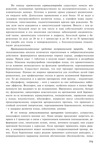 По поводу применения кортикостероидов существует немало воз­
ражений, основанных преимущественно на экспериментальных, а не
клинических данных. Лечение в ранние сроки угрожает расщеплени­
ем твердого неба. Длительное применение в дозе более 10 мг ведет к
задержке внутриутробного развития плода, к атрофии коры надпо­
чечников, гипогликемии, надпочечниковым кризам при рождении. Та­
кие дети часто нуждаются в заместительной терапии. Вместе с тем су­
ществует большой опыт (в том числе и наш собственный) лечения
иреднизолоном и его аналогами системных заболеваний соединитель­
ной ткани, хронических гепатитов и цирроза, болезней крови у бе­
ременных (в дозе до 20 мг в 1 триместре и до 30 мг со II триместра)
без ущерба для плода и новорожденного, с благополучными отдален­
ными результатами.
    Противовоспалительные средства негормональной природы.      Аце­
тилсалициловая кислота отличается тератогенным и эмбриотоксическим
действием: формируются врожденные пороки сердца, диафрагмальная
грыжа. Прием даже 1 таблетки в неделю может привести к резорбции
плода. Описаны внутриутробная гипотрофия плода, его кровоточивость
из-за влияния антиагреганта на функцию тромбоцитов, перенашивание
беременности. Существует мнение, что этот препарат противопоказан
беременным. Однако он широко применяется для лечебных целей (при
ревматизме), для профилактики гестоза и других осложнений беременно­
сти. То же относится и к другим препаратам этой группы - индометаци-
ну, ибупрофену, напросину - хотя у каждого из них наблюдались побоч­
ные эффекты. Вольтарен, как и аспирин, особенно опасен в начале бере­
менности (он вызывает те же осложнения). Применять анальгин, бутади-
он, фенацитин, амидопирин нежелательно на протяжении всей беремен­
ности из-за возможных агранулоцитоза, полидактилии, заращения ануса
у плода; индометацин, ибупрофен, напросин могут способствовать
преждевременному закрытию артериального протока, что приводит к
стойкой легочной гипертензии, перенашиванию беременности; метиндол
- к задержке развития плода, лейкопении, анемии.
    И по поводу антигистаминных препаратов (димедрол, супрастин,
пипольфен) единого мнения нет. Одни авторы предлагают запретить их
прием в I триместре в связи с тератогенным влиянием (полидактилия, де­
формация стоп, гипоплазия легких, почек, мочевого пузыря); они служат
причиной бесплодия у взрослых. Если препарат применять перед рода­
ми, у новорожденного может возникнуть генерализованный тремор, по­
нос. Если беременная перед родами принимает длительно димедрол, у
новорожденного выражены явления абстиненции (беспокойство, повы-

                                                                  771
 