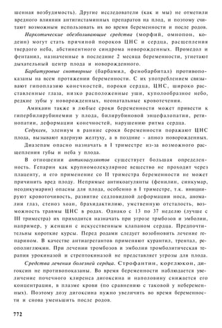 шенная возбудимость). Другие исследователи (как и мы) не отметили
вредного влияния антигистаминных препаратов на плод, и поэтому счи­
тают возможным использовать их во время беременности и после родов.
     Наркотические обезболивающие средства (морфий, омнопон, ко­
деин) могут стать причиной пороков ЦНС и сердца, расщепления
твердого неба, абстинентного синдрома новорожденных. Промедол и
фентанил, назначенные в последние 2 месяца беременности, угнетают
дыхательный центр плода и новорожденного.
     Барбитуровые снотворные (барбамил, фенобарбитал) противопо­
казаны на всем протяжении беременности. С их употреблением связы­
вают гипоплазию конечностей, пороки сердца, Ц Н С , широко рас­
ставленные глаза, низко расположенные уши, куполообразное небо,
редкие зубы у новорожденных, неонатальные кровотечения.
      Амикаин также в любые сроки беременности может привести к
гипербилирубинемии у плода, билирубиновой энцефалопатии, рети­
нопатии, деформации конечностей, нарушению ритма сердца.
     Седуксен, элениум в ранние сроки беременности поражают ЦНС
плода, вызывают ядерную желтуху, а в поздние - апноэ новорожденных.
     Диазепам опасно назначать в I триместре из-за возможного рас­
щепления губы и неба у плода.
     В отношении антикоагулянтов существует большая определен­
ность. Гепарин как крупномолекулярное вещество не проходит через
плаценту, и его применение со II триместра беременности не может
причинить вред плоду. Непрямые антикоагулянты (фенилин, синкумар,
неодикумарин) опасны для плода, особенно в I триместре, т.к. иниции­
руют кровоточивость, развитие седловидной деформации носа, анома­
лии глаз, стеноз хоан, брахидактилию, умственную отсталость, воз­
можность травмы ЦНС в родах. Однако с 13 по 37 неделю (лучше с
III триместра) их приходится назначать при угрозе трмбозов и эмболии,
например, у женщин с искусственным клапаном сердца. Предпочти­
тельны короткие курсы. Перед родами следует возобновить лечение ге­
парином. В качестве антиагрегантов применяют курантил, трентал, ре­
ополиглюкин. При лечении тромбозов и эмболии тромболитическая те­
рапия урокиназой и стрептокиназой не представляет угрозы для плода.
    Средства лечения болезней сердца. Строфантин, корглюкон, ди­
гоксин не противопоказаны. Во время беременности наблюдается уве­
личение почечного клиренса дигоксина и наполовину снижается его
концентрация, в плазме крови (по сравнению с таковой у неберемен­
ных). Поэтому дозу дигоксина нужно увеличить во время беременнос­
ти и снова уменьшить после родов.

772
 