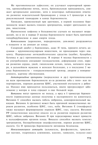 Не противопоказан эуфиллин; он улучшает коронарный крово­
ток, кровоснабжение почек, мозга, бронхиальную проходимость, сни­
жает артериальное давление, хотя в некоторых наблюдениях отмече­
но развитие нежелательной брадикардии у плода в I триместре и па­
роксизмальной тахикардии в конце беременности.
    Хинидин, применяемый при аритмиях, в первой половине бере­
менности может вызвать гемолиз эритроцитов, неврит зрительного не­
рва, миастению.
    Применение кофеина в большинстве случаев не вызывает возра­
жений, но и он в первые 3 месяца беременности может быть причиной
гипербирубинемии и даже смерти плода.
    Катехоламины (адреналин, норадреналин, дои амин) разрушаются
в плаценте и не доходят до плода.
    Сахарный диабет у беременных, даже II типа, принято лечить ин­
сулином - крупномолекулярным веществом, не проходящим через пла­
центу. Пероральные антидиабетические средства (адебит, букарбан,
бутамид и др.) противопоказаны. В первые 4 месяца беременности с
их употреблением связывают полидактилию, деформацию стоп, поро­
ки развития сердца, ушей, гипоплазию легких, почек, мочевого пузы­
ря, в дальнейшем мужское и женское бесплодие, а в последние 2 ме­
сяца беременности - генерализованный тремор, диарею у новорож­
денного, картину обстиненции.
    Аптитиреоидные препараты (мерказолил и др.) противопоказаны
на всем протяжении беременности из-за развития зоба с гипо- или ги-
пертиреозом, пороков развития ЦНС, умственной отсталости у ребен­
ка. Однако ими приходится пользоваться, иначе прогрессирует забо­
левание у матери и плод страдает в еще большей мере.
    Витамины могут принести не пользу, а вред в I триместре беремен­
ности (приведенные данные получены в эксперименте на животных).
Витамин С способен вызвать гибель эмбриона, самопроизвольный вы­
кидыш. Витамин А (ретинол) может быть причиной множественных по­
роков развития, особенно ЦНС, глаз, неба. Витамин Е (токоферол)
также вызывает формирование пороков ЦНС, глаз, скелета. Витамин
РР (никотиновая кислота) опасен из-за развития пороков развития
ЦНС, гибели эмбриона. Витамин О при передозировке может привести
к кальцификации органов плода. Викасол способен вызвать гемолиз
эритроцитов, билирубиновую энцефалопатию, пороки развития ЦНС,
скелета. Со II триместра беременности витамины безопасны.
    Невсасываюгциеся антациды (альмагель, фосфалюгель, трисили-
кат магния, гидроокись алюминия, каолин, гавискон, гелусил-лак)

                                                                773
 
