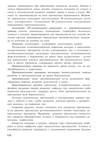 широко применяются при заболеваниях пищевода, желудка. Однако в
начале беременности окись магния, альмагель назначать не следует в
связи с возможностью развития пороков сердца и почек у плода. Ма­
алокс не противопоказан на всем протяжении беременности. Возмож­
но применение некоторых неселективных М-холинолитиков (мета-
цин, п л а т и ф и л л и н ) . С е л е к т и в н ы е М - х о л и н о л и т и к и ( г а с т р о ц и п и н ,
пиренципин) противопоказаны.
     Блокаторы Н2-гистаминовых рецепторов и цитопротективные
средства (зантак, рамицидин, домперидон, сукральфат, бетанекол,
тагамет) с успехом применяющиеся вне беременности для лечения бо­
лезней органов пищеварения, беременным противопоказаны, посколь­
ку не изученно их влияние на плод.
    Репаранты (солкосерил, гастрофарм) использовать можно.
     Подавление хеликобактерийной инфекции желудка и кишечника,
осуществляемое препаратом де-нол изолированно или в сочетании с
антибактериальнными средствами (оксациллином, метронидазолом,
фурозалидоном) у беременных не может быть осуществлено - де-нол
как производное висмута противопоказан. Не рекомендуется назна­
чать и другие препараты, содержащие висмут: ротор, викалин.
    Противоглистные средства не приносят вреда плоду, т.к. не ре-
абсорбируются в кишечнике.
    Противоопухолевые препараты вызывают множественные пороки
развития и противопоказаны во время беременности.
    Антидепрессанты также противопоказаны из-за возможного фор­
мирования пороков развития конечностей у плода.
    Цитостатические средства (миелосан, 6-меркаптопурин, цикло-
фосфан) вызывают пороки развития: дефекты глаз, расщепление неба,
аномалии к о н е ч н о с т е й , задержку роста. Они противопоказаны на
протяжении всей беременности.
    Лечение соматических заболеваний в послеродовом периоде свя­
зано с заботой о том, чтобы лекарство, достигая ребенка с материнс­
ким молоком, не повредило ему.
    Секреция грудного молока находится под контролем пролактина.
А на уровень пролактина разнонаправленно влияют некоторые ле­
карственные препараты. Например, секреция пролактина снижается
под влиянием бромкриптина, Ь-допы и повышается под влиянием ме-
тилдопы, теофиллина.
    Лекарства попадают в молоко, проходя через биологические мемб­
раны и путем диффузии через межклеточное пространство. Степень и
способность вещества связываться с плазменными молочными белками

774
 