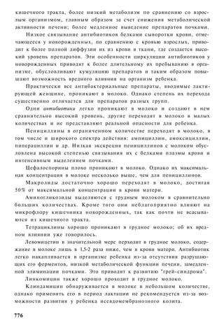 кишечного тракта, более низкий метаболизм по сравнению со взрос­
лым организмом, главным образом за счет снижения метаболической
активности печени; более медленное выведение препаратов почками.
    Низкое связывание антибиотиков белками сыворотки крови, отме­
чающееся у новорожденных, по сравнению с кровью взрослых, приво­
дит к более полной диффузии их из крови в ткани, где создается высо­
кий уровень препаратов. Эти особенности циркуляции антибиотиков у
новорожденных приводят к более длительному их пребыванию в орга­
низме, обусловливают кумуляцию препаратов и таким образом повы­
шают возможность вредного влияния на организм ребенка.
    Практически все антибактериальные препараты, вводимые лакти-
рующей женщине, проникают в молоко. Однако степень их перехода
существенно отличается для препаратов разных групп.
    Одни антибиотики легко проникают в молоко и создают в нем
сравнительно высокий уровень, другие переходят в молоко в малых
количествах и не представляют реальной опасности для ребенка.
    Пенициллины в ограниченном количестве переходят в молоко, в
том числе и широкого спектра действия: ампициллин, амоксициллии,
пиперациллин и др. Низкая экскреция пенициллинов с молоком обус­
ловлена высокой степенью связывания их с белками плазмы крови и
интенсивным выделением почками.
    Цефалоспорины плохо проникают в молоко. Однако их максималь­
ная концентрация в молоке несколько выше, чем для пенициллинов.
    Макролиды д о с т а т о ч н о хорошо переходят в молоко, достигая
50% от максимальной концентрации в крови матери.
    Аминогликозиды выделяются с грудным молоком в сравнительно
больших количествах. Кроме того они неблагоприятно влияют на
микрофлору кишечника новорожденных, так как почти не всасыва­
ются из кишечного тракта.
    Тетрациклины хорошо проникают в грудное молоко; об их вред­
ном влиянии уже говорилось.
    Левомицетин в значительной мере перходит в грудное молоко, содер­
жание в молоке лишь в 1,5-2 раза ниже, чем в крови матери. Антибиотик
легко накапливается в организме ребенка из-за отсутствия разрушаю­
щих его ферментов, низкой метаболической функции печени, замедлен­
ной элиминации почками. Это приводит к развитию "грей-синдрома".
    Линкомицин также хорошо проходит в грудное молоко.
    Клиндамицин обнаруживается в молоке в небольшом количестве,
однако применять его в период лактации не рекомендуется из-за воз­
можности развития у ребенка исевдомембранозного колита.

776
 