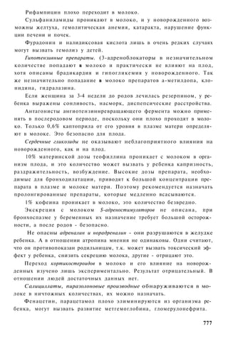 Рифампицин плохо переходит в молоко.
    Сульфаниламиды проникают в молоко, и у новорожденного воз­
можны желтуха, гемолитическая анемия, катаракта, нарушение функ­
ции печени и почек.
    Фурадонин и налидиксовая кислота лишь в очень редких случаях
могут вызвать гемолиз у детей.
    Гипотензивные препараты. (3-адреноблокаторы в незначительном
количестве попадают в молоко и практически не влияют на плод,
хотя описаны брадикардия и гипогликемия у новорожденного. Так
же незначительно попадание в молоко препаратов а-метилдопа, кло-
нидина, гидралазина.
    Если женщина за 3-4 недели до родов лечилась резерпином, у ре­
бенка выражены сонливость, насморк, диспепсические расстройства.
    Антагонисты ангиотензиннревращающего фермента можно приме­
нять в послеродовом периоде, поскольку они плохо проходят в моло­
ко. Только 0,6% каптоприла от его уровня в плазме матери определя­
ют в молоке. Это безопасно для плода.
    Сердечные гликозиды не оказывают неблагоприятного влияния на
новорожденного, как и на плод.
    10% материнской дозы теофиллина проникает с молоком в орга­
низм плода, и это количество может вызвать у ребенка капризность,
раздражительность, возбуждение. Высокие дозы препарата, необхо­
димые для бронходилатации, приводят к большой концентрации пре­
парата в плазме и молоке матери. Поэтому рекомендуется назначать
пролонгированные препараты, которые медленно всасываются.
    1% кофеина проникает в молоко, это количество безвредно.
    Экскреция с молоком $-адреностимуляторов не описана, при
бронхоспазме у беременных их назначение требует большой осторож­
ности, а после родов - безопасно.
     Не опасны адреналин и норадреналин - они разрушаются в желудке
ребенка. А в отношении атропина мнения не одинаковы. Одни считают,
что он противопоказан родильницам, т.к. может вызвать токсический эф­
фект у ребенка, снизить секрецию молока, другие - отрицают это.
    Переход кортикостероидов в молоко и его влияние на новорож­
денных изучено лишь экспериментально. Результат отрицательный. В
отношении людей достаточных данных нет.
    Салициллаты, пиразолоновые производные обнаруживаются в мо­
локе в ничтожных количествах, их можно назначать.
    Фенацетин, парацетамол плохо элиминируются из организма ре­
бенка, могут вызвать развитие метгемоглобина, гломерулонефрита.

                                                                 777
 