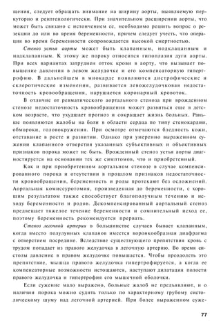 щения, следует обращать внимание на ширину аорты, выявляемую пер-
куторно и рентгенологически. При значительном расширении аорты, что
может быть связано с истончением ее, необходимо решить вопрос о ре­
зекции до или во время беременности, причем следует учесть, что опера­
ция во время беременности сопровождается высокой смертностью.
     Стеноз устья аорты может быть клапанным, нодклацанным и
надклапанным. К этому же пороку относится гипоплазия дуги аорты.
При всех вариантах затруднен отток крови в аорту, что вызывает по­
вышение давления в левом желудочке и его компенсаторную гиперт­
р о ф и ю . В д а л ь н е й ш е м в миокарде п о я в л я ю т с я д и с т р о ф и ч е с к и е и
склеротические изменения, развивается левожелудочковая недоста­
точность кровообращения, нарушается коронарный кровоток.
     В отличие от ревматического аортального стеноза при врожденном
стенозе недостаточность кровообращения может развиться еще в детс­
ком возрасте, что ухудшает прогноз и сокращает жизнь больных. Рань­
ше появляются жалобы на боли в области сердца по типу стенокардии,
обмороки, головокружения. При осмотре отмечаются бледность кожи,
отставание в росте и развитии. Однако при умеренно выраженном су­
жении клапанного отверстия указанных субъективных и объективных
признаков порока может не быть. Врожденный стеноз устья аорты диаг­
ностируется на основании тех же симптомов, что и приобретенный.
     Как и при приобретенном аортальном стенозе в случае компенси­
рованного порока и отсутствии в прошлом признаков недостаточнос­
ти кровообращения, беременность и роды протекают без осложнений.
Аортальная комиссуротомия, произведенная до беременности, с хоро­
шим результатом также способствует благополучным течению и ис­
ходу беременности и родов. Декомпенсированный аортальный стеноз
предвещает тяжелое течение беременности и сомнительный исход ее,
поэтому беременность рекомендуется прервать.
    Стеноз легочной артерии в большинстве случаев бывает клапанным,
когда вместо полулунных клапанов имеется воронкообразная диафрагма
с отверстием посредине. Вследствие существующего препятствия кровь с
трудом попадает из правого желудочка в легочную артерию. Во время си­
столы давление в правом желудочке повышается. Чтобы преодолеть это
препятствие, мышца правого желудочка гипертрофируется, а когда ее
компенсаторные возможности истощаются, наступают дилатация полости
правого желудочка и гипертрофия его мышечной оболочки.
    Если сужение мало выражено, больные жалоб не предъявляют, и о
наличии порока можно судить только по характерному грубому систо­
лическому шуму над легочной артерией. При более выраженном суже-

                                                                                           77
 