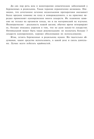 До сих пор речь шла о монотерапии соматических заболеваний у
беременных и родильниц. Такая терапия ограниченно возможна. Оче­
видно, что сочетанное лечение несколькими препаратами оказывает
более вредное влияние на плод и новорожденного, а на практике не­
редко применяют одновременно много лекарств. Их взаимное влия­
ние не только на организм плода, но и на материнский не изучено.
Полипрагмазия - реальность нашей жизни; обычно врачи игнорируют
ее, больше опасаясь упреков в том, что не дали какое-то лекарство.
Оптимальной может быть такая рекомендация: не назначать больше 3
лекарств одновременно, хорошо обосновывая их использование.
    Итак, лечить беременных и родильниц нужно. Но тщательно об­
думывая, какие средства использовать, в какой дозе и сколь длитель­
но. Лучше всего избегать крайностей.
 