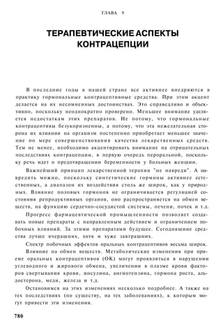 ГЛАВА    9




              ТЕРАПЕВТИЧЕСКИЕ АСПЕКТЫ
                   КОНТРАЦЕПЦИИ




    В последние годы в нашей стране все активнее внедряются в
практику гормональные контрацептивные средства. При этом акцент
делается на их несомненных достоинствах. Это справедливо и объек­
тивно, поскольку неоднократно проверено. Меньшее внимание уделя­
ется недостаткам этих препаратов. Не потому, что гормональные
контрацептивы безукоризненны, а потому, что эта нежелательная сто­
рона их влияния на организм постепенно приобретает меньшее значе­
ние по мере с о в е р ш е н с т в о в а н и я качества л е к а р с т в е н н ы х средств.
Тем не менее, необходимо акцентировать внимание на отрицательных
последствиях контрацепции, в первую очередь пероральной, посколь­
ку речь идет о предотвращении беременности у больных женщин.
    Важнейший принцип лекарственной терапии "не навреди". А на­
вредить можно, поскольку синтетические гормоны активнее есте­
ственных, а диапазон их воздействия столь же широк, как у природ­
ных. Влияние половых гормонов не ограничивается регуляцией со­
стояния репродуктивных органов, оно распространяется на обмен ве­
ществ, на функцию сердечно-сосудистой системы, печени, почек и т.д.
    Прогресс фармацевтической промышленности позволяет созда­
вать новые препараты с направленным действием и ограничением по­
бочных влияний. За этими препаратами будущее. Сегодняшние сред­
ства лучше вчерашних, хотя и хуже завтрашних.
    Спектр побочных эффектов оральных контрацептивов весьма широк.
    Влияние на обмен веществ. Метаболические изменения при при­
еме оральных контрацептивов (ОК) могут проявляться в нарушении
углеводного и жирового обмена, увеличении в плазме крови факто­
ров свертывания крови, инсулина, ангиотензина, гормона роста, аль­
достерона, меди, железа и т.д.
    Остановимся на этих изменениях несколько подробнее. А также на
тех последствиях (по существу, на тех заболеваниях), к которым мо­
гут привести эти изменения.

780
 