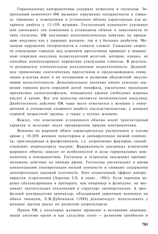 Гормональные контрацептивы содержат эстрогены и гестагены. Эс-
трогенный компонент ОК вызывает нарушение толерантности к глюко­
зе, приводит к изменениям в углеводном обмене характерным для са­
харного диабета у 13-15% женщин. Гестагенный компонент усиливает
или уменьшает эти изменения в углеводном обмене в зависимости от
типа гестагена. ОК оказывают антагонистическое действие на продук­
цию инсулина как у здоровых женщин, так и у больных диабетом. Ме­
ханизм нарушения толерантности к глюкозе сложен. Снижение скорос­
ти утилизации глюкозы под влиянием ирогестинов приводит к повыше­
нию секреции инсулина поджелудочной железой, которое, однако, не
способно компенсировать нарушение утилизации глюкозы. В результа­
те развивается относительная инсулиновая недостаточность. Дальней­
шее применение синтетических прогестинов и продолжающаяся стиму­
ляция р-клеток ведет к их истощению и развитию абсолютной инсули-
новой недостаточности. Дополнительное значение имеют усиление сек­
реции гормона роста передней долей гипофиза, увеличение продукции
пролактина аденогипофизом, повышение уровня свободных жирных
кислот в крови. Все эти вещества являются антагонистами инсулина.
Диабетогенное действие ОК чаще всего отмечается у женщин с отяго­
щенной в отношении сахарного диабета наследственностью, у женщин
старшей возрастной группы, а также у тучных женщин.
    Важно, что изменения углеводного обмена носят транзиторный
характер и исчезают после прекращения приема контрацептива.
    Влияние на жировой обмен характеризуется увеличением в плазме
крови у 10-20% женщин холестерина и липоиротеидов низкой плотнос­
ти, триглицеридов и фосфолипидов, т.е. атерогенных факторов, способ­
ствующих атеросклерозу сосудов. Выраженность указанных изменений
жирового обмена зависит от особенностей и дозы гормональных ком­
понентов в контрацептиве. Гестагены и эстрогены оказывают противо­
положное действие на липиды крови. Гестагены увеличивают в крови
концентрацию липоиротеидов низкой плотности и снижают содержание
липопротеидов высокой плотности. Этот атерогенный эффект контро­
лируется эстрогенами (Зернова З.Х. и соавт., 1981). Если гормоны хо­
рошо сбалансированы в препарате, как например в фемодене, не воз­
никает значительных отклонений в структуре липопротеидов. А трех­
фазный контрацептив триквилар, обладающий защитным влиянием на
обмен линидов, Л.В.Дубницкая (1988) рекомендует использовать у
женщин группы риска по развитию атеросклероза.
   Прием ОК у некоторых женщин приводит к активации свертыва­
ющей системы крови и как следствие этого — развитию тромбозов и

                                                                781
 