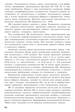 эмболии. Увеличиваются вязкость крови, концентрация в ней фибри­
ногена, протромбина, проконвертина, факторов VII, VIII, IX, X, агре­
гация тромбоцитов. Наряду с этим увеличивается содержание фибри-
нолизина, антифибринолизина, плазминогена. Снижается уровень ан­
титромбина 111, толерантность к гепарину. Увеличивается содержа­
ние в плазме продуктов деградации фибрина и фибриногена. Умень­
шается время свертывания. Явления коагулопатии обусловлены эст-
рогенным компонентом ОК (Идрисова Л.Э., 1995).
    ОК изменяют уровень гормонов в крови. Повышается содержание
СТГ, гормонов надпочечников, тиреоидных гормонов, инсулина; по­
нижается уровень лютеинизирующего гормона, фолликулостимулиру-
ющего гормона, эстрадиола, прогестерона.
    Под воздействием ОК увеличивается объём циркулирующей кро­
ви, и вследствие гидремии развивается относительная анемия. Благо­
даря гиперпродукции альдостерона возрастают гипернатриемия и ос­
мотическое давление плазмы крови. При наличии здорового сердца
эти волемические сдвиги ведут к увеличению ударного объёма крови
и сердечного выброса.
    Активация системы ренин-ангиотензин-альдостерон наряду с уве­
личением минутного объема крови способствуют развитию артериаль­
ной гипертензии у 3-6% женщин. Чем дольше принимает женщина
ОК, тем чаще развивается гипертензия, через 5 лет ее частота увели­
чивается в 1,5-3 раза. Систолическое давление может повышаться на
20-40 мм рт. ст., диастолическое — на 10-20 мм рт. ст. Эти изменения
связаны с эстрогенным компонентом ОК. В плазме крови женщин с
гипертонической болезнью и женщин, принимавших ОК, обнаружено
однонаправленное изменение в соотношении эстрогенов, а именно
значительное преобладание эстриола по отношению к эстрадиолу.
    Повышенная атерогенность плазмы крови, увеличение компонен­
тов свертывания крови, артериальная гипертензия являются факторами
риска инфаркта миокарда, который по данным ряда авторов развива­
ется чаще у женщин, пользующихся ОК, так же как и церебро-васку-
лярных нарушений, проявляющихся в виде ишемического инсульта.
    ОК не вызывают поражения печеночных клеток при их исходном
здоровом состоянии. Влияние ОК на печень может сказаться в развитии
невоспалительного холестаза, доброкачественной гипербилирубинемии
вследствие изменения проницаемости клеточных мембран; в снижении
белковосинтетической функции, умеренном увеличении трансаминаз и
других печеночных ферментов, формировании желчнокаменной болезни.
"Мини-пили" оказывают на эти процессы незначительное влияние.

782
 