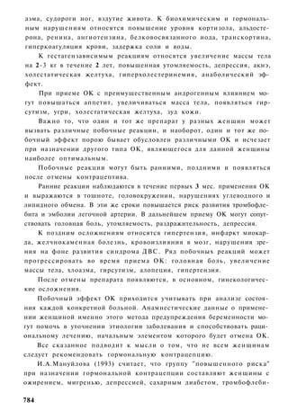 азма, судороги ног, вздутие живота. К биохимическим и гормональ­
 ным нарушениям относятся повышение уровня кортизола, альдосте­
 рона, ренина, ангиотензина, белковосвязанного иода, транскортина,
гиперкоагуляция крови, задержка соли и воды.
     К гестагензависимым реакциям относятся увеличение массы тела
на 2-3 кг в течение 2 лет, повышенная утомляемость, депрессия, акнэ,
холестатическая желтуха, гиперхолестеринемия, анаболический эф­
фект.
     При приеме ОК с преимущественным андрогенным влиянием мо­
гут повышаться аппетит, увеличиваться масса тела, появляться гир-
сутизм, угри, холестатическая желтуха, зуд кожи.
    Важно то, что один и тот же препарат у разных женщин может
вызвать различные побочные реакции, и наоборот, один и тот же по­
бочный эффект порою бывает обусловлен различными ОК и исчезает
при назначении другого типа ОК, являющегося для данной женщины
наиболее оптимальным.
    Побочные реакции могут быть ранними, поздними и появляться
после отмены контрацептива.
    Ранние реакции наблюдаются в течение первых 3 мес. применения ОК
и выражаются в тошноте, головокружении, нарушениях углеводного и
липидного обмена. В эти же сроки повышается риск развития тромбофле­
бита и эмболии легочной артерии. В дальнейшем приему ОК могут сопут­
ствовать головная боль, утомляемость, раздражительность, депрессия.
    К поздним осложнениям относятся гипертензия, инфаркт миокар­
да, желчнокаменная болезнь, кровоизлияния в мозг, нарушения зре­
ния на фоне развития синдрома ДВС. Ряд побочных реакций может
прогрессировать во время приема ОК: головная боль, увеличение
массы тела, хлоазма, гирсутизм, алопеция, гипертензия.
    После отмены препарата появляются, в основном, гинекологичес­
кие осложнения.
    Побочный эффект ОК приходится учитывать при анализе состоя­
ния каждой конкретной больной. Анамнестические данные о примене­
нии женщиной именно этого метода предупреждения беременности мо­
гут помочь в уточнении этиологии заболевания и способствовать раци­
ональному лечению, начальным элементом которого будет отмена ОК.
    Все сказанное подводит к мысли о том, что не всем женщинам
следует рекомендовать гормональную контрацепцию.
    И.А.Мануйлова (1993) считает, что группу "повышенного риска"
при назначении гормональной контрацепции составляют женщины с
ожирением, мигренью, депрессией, сахарным диабетом, тромбофлеби-

784
 