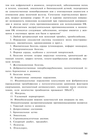 том или нефропатией в анамнезе, гипертензией, заболеваниями почек
и печени, хлоазмой, эпилепсией и бионхиальной астмой, подозрением
на злокачественные новообразования или с отягощенным анамнезом в
отношении рака молочной железы. Сочетание перечисленных факто­
ров, возраст женщины старше 35 лет и курение значительно повыша­
ют возможность появления осложнений при гормональной контрацеп­
ции и иногда могут стать противопоказанием для использования ОК.
    К абсолютным экстра] енитальным противопоказаниям к назначе­
нию ОК относятся следующие заболевания, которые имеются у жен­
щины в настоящее время или были в прошлом"
    1. Любой артериальный или венозный тромбоз, тромбоэмболия.
    2. Поражение сосудистой системы головного мозга (посттравма­
тическое, ишемическое, кровоизлияния и проч.).
    3. Ишемическая болезнь сердца (стенокардия, инфаркт миокарда).
    4. Гипертоническая болезнь.
    5. Пороки сердца, особенно с легочной гипертензией.
    6. Болезни печени: острые вирусные гепатиты, хронический ак­
тивный гепатит, цирроз печени, гепато-церебральная дистрофия, опу­
холи печени.
    7. Желчнокаменная болезнь.
    8. Доброкачественная гипербилирубинемия; холестатический ге-
патоз беременных в анамнезе.
    9. Болезни почек.
    10. Атерогеиные липидные нарушения.
    11. И н д и в и д у а л ь н ы е нарушения коагуляции или ф и б р и н о л и з а
(врожденная тромбофилия с патологическими уровнями факторов
свертывания, волчаночный антикоагулянт, состояние после спленэк-
                                                             9
томии, если количество тромбоцитов превышает 500x10 ).
    12. Мигрень.
    13. Узелковый периартериит.
    14. Иммобилизация нижних конечностей или операция на них.
     Относительными экстрагенитальными противопоказаниями являются:
    1. Тяжелый гестоз в анамнезе.
    2. Депрессивные состояния.
    3. Бронхиальная астма
    4. Эпилепсия.
    5. Серповидноклеточная анемия.
    6. Сахарный диабет, предиабет.
    7. Психозы.
    8. Отосклероз.

                                                                             785
 