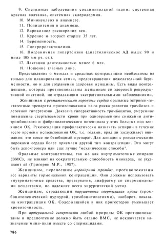 9. Системные заболевания соединительной ткани: системная
красная волчанка, системная склеродермия.
    10. Мононуклеоз в анамнезе.
    11. Полицитемия в анамнезе.
    12. Варикозное расширение вен.
    13. Курение и возраст старше 35 лет.
    14. Беременность.
    15. Гиперпролактинемия.
    16. П о г р а н и ч н а я гипертензия ( д и а с т о л и ч е с к о е АД в ы ш е 90 и
ниже 105 мм рт. ст.).
    17. Лактация длительностью менее 6 мес.
    18. Ношение глазных линз.
    Представления о мегодах и средствах контрацепции необходимы не
только для планирования семьи, предотвращения нежелательной бере­
менности, но и для сохранения здоровья женщины. Есть виды контра­
цепции, которые противопоказаны женщинам со здоровой репродук­
тивной системой, но страдающим экстрагенитальными заболеваниями.
     Женщинам с ревматическими пороками сердца оральные эстроген-ге-
стагенные препараты противопоказаны из-за риска развития тромбозов и
легочной гипертензии. Доказана гиперактивность тромбоцитов, умеренное
повышение свертываемости крови при одновременном снижении анти-
тромбинового и фибринолитического потенциала у этих больных под вли­
янием ОК. Рекомендация профилактически назначать аспирин в течение
всего времени использования ОК, т.е. годами, вряд ли заслуживает вни­
мания: это вовсе не безобидный препарат. Для женщин с ревматическими
пороками сердца более приемлем другой тип контрацепции. Это могут
быть депо-провера или еще лучше "механические способы".
    Оральные контрацептивы, так же как внутриматочные спирали
(ВМС), не влияют на сократительную способность миокарда, не ухуд­
шают её (Григорян М.Р., 1987).
    Женщинам, перенесшим коронарный тромбоз, противопоказаны
все варианты гормональной контрацепции. Они должны использовать
внутриматочные средства, презерватив, диафрагму со спермацидны-
ми веществами, но надежнее всего хирургический метод.
    Женщинам, страдающим нарушениями свертывания крови (тром-
боцитопенической пурпурой, тромбоцитопатиями), наоборот, показа­
на контрацепция ОК. Содержащийся в них прогестерон уменьшает
кровоточивость.
    При артериальной гипертензии любой природы ОК противопока­
заны и предпочтение должно быть отдано ВМС, не исключается на­
значение мини-пили вместе со спермацидами.

786
 