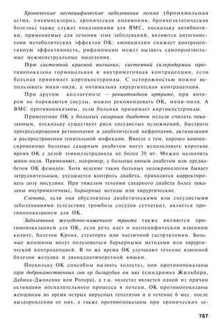 Хронические неспецифические заболевания легких (бронхиальная
астма, пневмосклероз, хроническая пневмония, бронхоэктатическая
болезнь) также служат показаниями для ВМС, поскольку антибиоти­
ки, применяемые для лечения этих заболеваний, являются антагонис­
тами метаболических эффектов ОК: ампициллин снижает контрацеп­
тивную эффективность, рифампицин может вызвать самопроизволь­
ные межменструальные выделения.
    При системной красной волчанке, системной склеродермии про­
тивопоказана гормональная и внутриматочная контрацепция, если
больная принимает кортикостероиды. С осторожностью можно ис­
пользовать мини-пили, а оптимальна хирургическая контрацепция.
    При другом коллагенозе — ревматоидном артрите, при кото­
ром не поражаются сосуды, можно рекомендовать ОК, мини-пили. А
ВМС противопоказаны, если больная принимает кортикостероиды.
    Применение ОК у больных сахарным диабетом нельзя считать пока­
занным, поскольку существует риск сосудистых осложнений, быстрого
прогрессирования ретинопатии и диабетической нефропатии, активизации
и распространения генитальной инфекции. Вместе с тем, хорошо компен­
сированные больные сахарным диабетом могут использовать короткое
время ОК с дозой этинилэстрадиола не более 30 мг. Можно назначить
мини-пили. Применяют, например, у больных явным диабетом или предиа-
бетом ОК фемоден. Хотя ведение таких больных эндокринологом бывает
затруднительным, ухудшается контроль диабета, приходится корректиро­
вать дозу инсулина. При тяжелом течении сахарного диабета более пока­
заны внутриматочные, барьерные методы или хирургические.
    Слепота, если она обусловлена диабетическими или сосудистыми
заболеваниями (следствие тромбоза сосудов сетчатки), является про­
тивопоказанием для ОК.
    Заболевания желудочно-кишечного тракта также являются про­
тивопоказанием для ОК, если речь идет о неспецифическом язвенном
колите, болезни Крона, стеаторее или частичной гастрэктомии. Боль­
ные женщины могут пользоваться барьерными методами или хирурги­
ческой контрацепцией. В то же время ОК улучшают течение язвенной
болезни желудка и двенадцатиперстной кишки.
    Поскольку ОК способны вызвать холестаз, они противопоказаны
при доброкачественных гип ер билирубин ем иях (синдромах Жильбера,
Дабина-Джонсона или Ротора), а т.к. холестаз является одной из причин
активации воспалительного процесса в печени, ОК противопоказаны
женщинам во время острых вирусных гепатитов и в течение 6 мес. после
выздоровления от них, а также противопоказаны при хронических за-

                                                                 787
 